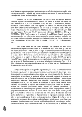 anteriores y se suponía que ocurriría de nuevo con el café, logró un acceso estable a los
     mercados mundiales y adquirió una permanencia como producto de exportación que no
     había logrado ningún producto agrícola previo.

             La rapidez del proceso de expansión del café no tenía precedentes. Algunas
     cifras de exportación lo muestran con claridad: las ventas al exterior, q fueron de
                                                                                ue
     64.000 sacos de 60 ks en 1870 alcanzaron 103.000 en 1880; 15 años después, en 1895,
     ascendían a 344.000 sacos y en 1898 llegaron a la cifra de 510.000: en los 18 años
     entre 1880 y 1898 se habían multiplicado casi por cinco. El período de 1898 a 1905, en
     medio del cual se presentó la guerra de los 1.000 días, fue de estancamiento y en 1905
     las exportaciones fueron de 488.000 sacos, que subieron a 896.000 en 1912 y a
     1.616.000 en 1919. Por último, para fin de la década de los 20 habían llegado a una cifra
     que superaba los tres millones de sacos. Aunque los precios fluctuaron bastante, los
     ingresos en dólares generados por estas exportaciones crecieron en forma paralela, de
     unos 1.9 millones en 1880 a 8.6 en 1898, 16.5 en 1912; 58.5 en 1919 y 74.4 millones en
     1929.

             Como puede verse en las cifras anteriores, los períodos de más rápido
     crecimiento de la producción estuvieron en la década de 1890, hasta 1898, y luego en
     los años que siguieron, a 1905, cuando se logró un crecimiento relativamente continuo
     que duró hasta 1930. Este crecimiento, por lo demás modificó bastante la distribución de
     la cosecha dentro del territorio nacional. Inicialmente la producción se había localizado
     en las laderas de la región de Santander, que producía alrededor del 80% del grano
     hacia 1875, pero a partir de esta época la mayor parte de las plantaciones se hicieron en
     las vertientes de Cundinamarca y en la zona de colonización antioqueña. Para 1913 el
     30%, mientras que Antioquia cosechaba ya más del 35% del grano y Cundinamarca y
     Boyacá habían subido al 18.7%.

          Aunque en cualquiera de las grandes regiones del país podían encontrarse diversas
     formas de organización de las explotaciones cafeteras, el predominio de un tipo u otro
     de explotación dentro de cada zona daba a ésta una fisionomía peculiar. En Santander
     parece haber predominado la hacienda cafetera organizada mediante el sistema de
     aparcería, mientras que en Cundinamarca muchos grandes propietarios y comerciantes
     establecieron extensas plantaciones que recurrían fundamental a arrendatarios-
     trabajadores que recibían una parcela a cambio de la obligación de trabajar en la
     hacienda una parte de su tiempo, por lo general con pago de salario. En Antioquia,
     aunque las primeras plantaciones fueron hechas por grandes propietarios, y
     eventualmente se formaron algunos grandes cafetales, pronto los propietarios medios y
     pequeños comenzaron a dedicarse al nuevo cultivo. Para ellos el café constituyó una
     gran oportunidad de obtener una cosecha de alto valor, capaz de absorber elevados
     costos de transporte y garantizar un flujo constante de ingresos monetarios, bastante
     altos en comparación con el de otros sectores campesinos del país. El hecho de que la
     colonización antioqueña del período precedente hubiera abierto zonas geográficas muy
     aptas para el cultivo cafetero, así como la posibilidad de utilizar la mano de obra familiar,
     bastante numerosa en un área caracterizada por un crecimiento de la población muy



18
 