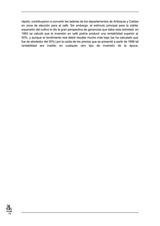 rápido, contribuyeron a convertir las laderas de los departamentos de Antioquia y Caldas
     en zona de elección para el café. Sin embargo, el estímulo principal para la súbita
     expansión del cultivo lo dio la gran perspectiva de ganancias que daba esta actividad: en
     1893 se calculó que la inversión en café podría producir una rentabilidad superior al
     50%, y aunque el rendimiento real debió resultar mucho más bajo (se ha calculado que
     fue de alrededor del 35%) por la caída de los precios que se presentó a partir de 1896 tal
     rentabilidad era insólito en cualquier otro tipo de inversión de la época.




19
 