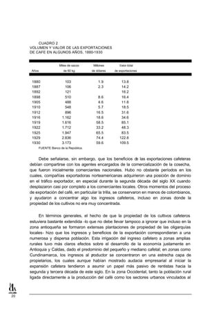 CUADRO 2
     VOLUMEN Y VALOR DE LAS EXPORTACIONES
     DE CAFE EN ALGUNOS AÑOS, 1880-1930


                       Miles de sacos      Millones       Valor total
      Años               de 60 kg         de dólares   de exportaciones


      1880                103                 1.9          13.8
      1887                106                 2.3          14.2
      1892                121                              16.2
      1898                510                 8.6          16.4
      1905                488                 4.6          11.8
      1910                548                 5.7          18.5
      1912                896                16.5          31.6
      1916              1.162                18.6          34.6
      1919              1.616                58.5          85.1
      1922              1.712                33.2          48.3
      1925              1.947                65.5          83.5
      1929              2.836                74.4         122.8
      1930              3.173                59.6         109.5
         FUENTE: Banco de la República.


          Debe señalarse, sin embargo, que los beneficios d las exportaciones cafeteras
                                                                   e
     debían compartirse con los agentes encargados de la comercialización de la cosecha,
     que fueron inicialmente comerciantes nacionales. Hubo no obstante períodos en los
     cuales, compañías exportadoras norteamericanas adquirieron una posición de dominio
     en el tráfico exportador, en especial durante la segunda década del siglo XX cuando
     desplazaron casi por completo a los comerciantes locales. Otros momentos del proceso
     de exportación del café, en particular la trilla, se conservaron en manos de colombianos,
     y ayudaron a concentrar algo los ingresos cafeteros, incluso en zonas donde la
     propiedad de los cultivos no era muy concentrada.

          En términos generales, el hecho de que la propiedad de los cultivos cafeteros
     estuviera bastante extendida -lo que no debe llevar tampoco a ignorar que incluso en la
     zona antioqueña se formaron extensas plantaciones de propiedad de las oligarquías
     locales- hizo que los ingresos y beneficios de la exportación correspondieran a una
     numerosa y dispersa población. Esta irrigación del ingreso cafetero a zonas amplias
     rurales tuvo más claros efectos sobre el desarrollo de la economía justamente en
     Antioquia y Caldas, dado el predominio del pequeño y mediano cafetal; en zonas como
     Cundinamarca, los ingresos al p   roductor se concentraron en una estrecha capa de
     propietarios, los cuales aunque habían mostrado audacia empresarial al iniciar la
     expansión cafetera tendieron a asumir un papel más pasivo de rentistas hacia la
     segunda y tercera década de este siglo. En la zona Occidental, tanto la población rural
     ligada directamente a la producción del café como los sectores urbanos vinculados al



20
 