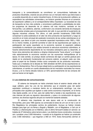 transporte y la comercialización se convirtieron en consumidores habituales de
     productos industriales, creando así por primera vez un mercado interno que diera base a
     un posible desarrollo de un sector industrial liviano. Al ritmo de la producción cafetera, se
     expandieron las actividades comerciales y se hicieron grandes fortunas en el comercio
     de exportación cafetera y en el correspondiente tráfico importador. La necesidad de vías
     de transporte se hizo más evidente, y encontraron justificación y posibilidades de éxito
     los programas de desarrollo de un sistema vial más moderno, centrado en los
     ferrocarriles. Los cafeteros, además, conformaron una creciente demanda de empaques
     y maquinarias simples para el procesamiento del café, lo que permitió el surgimiento de
     algunas industrias urbanas. Por último, el café permitió inicialmente (1880-1905)
     compensar la caída acelerada en el valor de otros productos de exportación y luego se
     convirtió en el motor principal del acelerado incremento de las ventas colombianas en el
     extranjero, que dieron al país una creciente capacidad importadora entre 1905 y 1930.
     En la misma medida, al permitir aumentar el valor de las exportaciones per capita y la
     participación del sector exportador en la economía nacional, la expansión cafetera
     consolidada la orientación que estaba tomando la estructura económica colombiana, al
     hacerla estrechamente dependiente de los mercados extranjeros para su desarrollo, al
     forzar otros elementos del sistema a dirigirse drásticamente “hacia afuera” y al integrar
     más estrechamente la economía nacional con las economías metropolitanas de la
     época. En este sentido, se produjo desde comienzos del siglo un cambio gradual pero
     rápido en la orientación fundamental del comercio exterior, al adquirir cada vez más
     peso el papel de los Estados Unidos como comprador de los productos nacionales,
     hasta que a mediados de la década de 1920 alrededor del 80% de las exportaciones se
     hacían a Norteamérica. Pero si Europa rebajó tanto su participación en las exportaciones
     colombianas, el cambio en cuanto abastecedora de los mercados nacionales fue menos
     brusco, y en la misma década todavía un 50% aproximadamente de las compras del
     país se hacían en tal región.


     2. Los sistemas de comunicaciones
             El sistema de transporte se había orientado hacia el exterior desde antes del
     auge cafetero, pero fue uno de los elementos que el creciente peso del sector
     exportador contribuyó a mantener dentro de un ordenamiento centrífugo. Las vías
     principales eran aquellas que ligaban a cada centro económico importante, en la forma
     más rápida posible, con el mar, para dar salida fácil y barata a las exportaciones. Las
     vías internas del país se siguieron descuidando, y pese a la construcción de algunos
     caminos, las diversas regiones del país se mantenían bastante aisladas.
            El esfuerzo más importante de esta época está en la construcción de
     ferrocarriles, pero para 1885 apenas se comenzaba la tarea de unir con el mar o con el
     Río Magdalena los principales centros de poblamiento. Aunque se habían iniciado
     trabajos para ligar por vía férrea a Bogotá y Medellín, con el Magdalena, a Cali con el
     Pacifico y a Barranquilla con el Atlántico, sólo el último ferrocarril estaba en servicio: se
     trataba de 27 kilómetros sobre terreno plano. Los distintos trozos construidos, inconexos
     aún, sumaban unos 2.000 kilómetros —cuando en la Argentina se habían ya construido
     unos 3.000 kilómetros— que llegarían a 900 en 1910. Estos ferrocarriles abrirían el



21
 