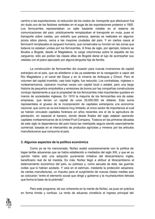 camino a las exportaciones: la reducción de los costos de: transporte que efectuaron fue
     sin duda uno de los factores centrales en el auge de las exportaciones posterior a 1905.
     Los ferrocarriles representaban un salto bastante notable en el sistema de
     comunicaciones del país: prácticamente remplazaban el transporte en mula, pues el
     transporte sobre ruedas, por extraño que parezca, apenas se realizaba en algunos
     pocos sitios planos, cerca a las mayores ciudades del país. Y en ciertos casos el
     ferrocarril remplazaba al carguero humano, que conservaba su función en las zonas que
     todavía no estaban unidas por los ferrocarriles. A fines de siglo, por ejemplo, todavía se
     llevaba a Bogotá, desde el Magdalena, la carga voluminosa sobre la espalda de los
     cargueros; sólo así podían las clases altas de Bogotá darse el lujo de acompañar sus
     veladas con el piano ejecutado por alguna lánguida hija de familia.


             La construcción de ferrocarriles dio ocasión para nuevas inversiones de capital
     extranjero en el país, que se añadieron a las ya existentes en la navegación a vapor del
     Río Magdalena y el canal del Dique y en la minería de Antioquia y Chocó. Pero el
     volumen del capital invertido, casi todo inglés, fue reducido. Los contratistas, ingleses o
     norteamericanos, operaron muchas veces con capital local o estatal, pero una larga
     historia de pequeños empréstitos y emisiones de bonos por las compañías constructoras
     condujo rápidamente a que la propiedad de los ferrocarriles más importantes quedara en
     manos de sociedades inglesas. En 1910 la mayoría de los ferrocarriles era de estas
     empresas, que tenían un capital de unos 25.000.000 de dólares. Esta suma
     representaba el grueso de la incorporación de capitales extranjeros a la economía
     nacional, que como se ve era todavía muy limitado; el único sector de importancia al cual
     se habían vinculado capitales foráneos en años recientes era el de la agricultura de
     plantación, en especial al banano, donde desde finales del siglo estaban operando
     capitales norteamericanos de la United Fruit Company. Todavía en las primeras décadas
     de este siglo la dependencia del país hacia las metrópolis seguía siendo esencialmente
     comercial, basada en el intercambio de productos agrícolas y mineros por los artículos
     manufactureros que consumía el país.


     3. Algunos aspectos de la política económica

             Como ya se ha mencionado, Núñez acabó sorpresivamente con la política de
     bajas tarifas aduaneras que se había establecido a mediados del siglo XIX, y que en su
     opinión había sido una adopción puramente imitativa del librecambismo inglés,
     beneficiario real de tal medida. Es más: Núñez llegó a atribuir al librecambismo el
     estancamiento económico del país, su pobreza y, como secuela de ésta, las guerras
     civiles que lo habían azotado. Y veía en el estímulo, mediante la protección aduanera,
     de ciertas manufacturas, un impulso para el surgimiento de nuevas clases medias que
     se colocaran “entre el elemento social que dirige y gobierna y la muchedumbre iletrada
     que forma la base de la pirámide”.


           Pero este programa, tal vez coherente en la mente de Núñez, se puso en práctica
     en forma tímida y confusa. La renta de aduanas constituía el ingreso principal del



22
 