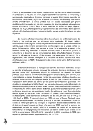 Estado, y las consideraciones fiscales predominaban con frecuencia sobre los criterios
     de protección a la industria por nacer, se prestaba también el sistema a la corrupción y a
     componendas destinadas a favorecer personas o grupos determinados. Además, los
     empresarios comerciales y agrícolas acogieron con escaso entusiasmo y a veces con
     abierta animadversión la nueva política que no estaba respaldada por grupos
     decididamente interesados en ella con excepción de algunos sectores artesanales de
     escasa importancia política. Pero si estas medidas no tenían un apoyo vigoroso,
     tampoco era muy fuerte la oposición y bajo la influencia del presidente y de los políticos
     adictos a él, el país adoptó esta nueva orientación, que ya no abandonaría en los años
     siguientes.


             De mayores efectos inmediatos sobre el país fueron los problemas fiscales del
     Estado y las medidas que se adoptaron para resolverlos. El tesoro público,
     comprometido con el pago de una deuda pública bastante elevada y el sostenimiento del
     ejército, cuyo costo aumentó sensiblemente con la adopción de la unidad política y a
     causa de las guerras civiles, vivía siempre al borde de la bancarrota, y apenas podía
     destinar sumas muy reducidas a servicios sociales como la educación pública, la
     salubridad o el desarrollo de las comunicaciones. Estas dificultades fiscales llevaron a
     suspender el pago de la deuda pública durante una buena parte del período de la
     regeneración, pero también condujeron a la utilización del Banco Nacional que había
     abierto sus puertas en 1881 y de sus poderes de emisión como fuente de financiamiento
     del tesoro público.


             El banco había recibido el monopolio del derecho de emisión de billetes, aunque
     se permitió a los bancos privados conservar tal atribución dentro de condiciones muy
     precisas, hasta 1887. Igualmente adquirió la exclusividad del depósito de fondos
     públicos. Estas medidas encontraron fuerte oposición entre los banqueros privados, que
     veían reducido su campo de actividad y entre los economistas ortodoxos liberales, que
     veían en estas medidas una peligrosa herejía. A partir de 1884 comenzó un proceso de
     depreciación de los billetes del banco, que se agudizó por el hecho de que desde 1885
     el gobierno, acosado por el déficit fiscal y por los costos de guerra, ordenó la emisión de
     billetes sin respaldo para que el banco se los prestara. Como era inevitable, esto llevó a
     decretar el curso forzoso de los billetes de banco, que durante los años siguientes fueron
     emitidos de acuerdo con las necesidades fiscales del gobierno, a veces dentro de ciertas
     normas legales y a veces en forma clandestina. El proceso inflacionario fue acelerado:
     en 1885 la prima sobre las monedas extranjeras era del 38%, en 1888 llegó a 111% y en
     1898 llegó al 200%. El descubrimiento, en 1894, de que el Banco Nacional había
     realizado varias emisiones clandestinas y de que el volumen de billetes en circulación
     excedía el límite fijado por la ley condujo a la suspensión de actividades del banco, pero
     el régimen de papel moneda continuó, y la guerra de 1899, que llevó al extremo las
     necesidades fiscales del Estado, provocó la impresión de billetes en tal escala que
     faltaba tiempo a los tipógrafos para elaborarlos. La tasa de cambio subió en ese año al
     550%, a comienzos de 1901 al 5.000% y alcanzó el 18.900% en octubre de 1902, para
     descender y estabilizarse en seguida alrededor del 10.000%.




23
 