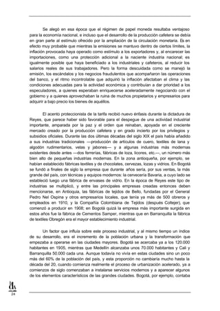 Se alegó en esa época que el régimen de papel moneda resultaba ventajoso
     para la economía nacional, e incluso que el desarrollo de la producción cafetera se debía
     en gran parte al estímulo ofrecido por la ampliación de la circulación monetaria. Es en
     efecto muy probable que mientras la emisiones se mantuvo dentro de ciertos límites, la
     inflación provocada haya operado como estímulo a los exportadores y, al encarecer las
     importaciones, como una protección adicional a la naciente industria nacional; es
     igualmente posible que haya beneficiado a los industriales y cafeteros, al reducir los
     salarios reales de sus trabajadores. Pero la forma descuidada como se manejó la
     emisión, los escándalos y los negocios fraudulentos que acompañaron las operaciones
     del banco, y el ritmo incontrolable que adquirió la inflación afectaban el clima y las
     condiciones adecuadas para la actividad económica y contribuían a dar prioridad a los
     especuladores, a quienes esperaban enriquecerse aceleradamente negociando con el
     gobierno y a quienes aprovechaban la ruina de muchos propietarios y empresarios para
     adquirir a bajo precio los bienes de aquéllos.


             El acento proteccionista de la tarifa recibió nuevo énfasis durante la dictadura de
     Reyes, que parece haber sido favorable para el despegue de una actividad industrial
     importante, amparada por la paz y el orden que reinaban, apoyada en el creciente
     mercado creado por la producción cafetera y en grado incierto por los privilegios y
     subsidios oficiales. Durante las dos últimas décadas del siglo XIX el país había añadido
     a sus industrias tradicionales —producción de artículos de cuero, textiles de lana y
     algodón rudimentarios, velas y jabones— y a algunas industrias más modernas
     existentes desde antes —dos ferrerías, fábricas de loza, licores, etc.—, un número más
     bien alto de pequeñas industrias modernas. En la zona antioqueña, por ejemplo, se
     habían establecido fábricas textiles y de chocolates, cervezas, lozas y vidrios. En Bogotá
     se fundó a finales de siglo la empresa que durante años sería, por sus ventas, la más
     grande del país, con técnicas y equipos modernos: la cervecería Bavaria, a cuyo lado se
     estableció luego una fábrica de envases de vidrio. En la época de Reyes este tipo de
     industrias se multiplicó, y entre las principales empresas creadas entonces deben
     mencionarse, en Antioquia, las fábricas de tejidos de Bello, fundadas por el General
     Pedro Nel Ospina y otros empresarios locales, que tenía ya más de 500 obreros y
     empleados en 1910, y la Compañía Colombiana de Tejidos (después Coltejer), que
     comenzó a producir en 1908; en Bogotá quizá la empresa más importante surgida en
     estos años fue la fábrica de Cementos Samper, mientras que en Barranquilla la fábrica
     de textiles Obregón era el mayor establecimiento industrial.

            Un factor que influía sobre este proceso industrial, y al mismo tiempo un índice
     de su desarrollo, era el incremento de la población urbana y la transformación que
     empezaba a operarse en las ciudades mayores. Bogotá se acercaba ya a los 120.000
     habitantes en 1905, mientras que Medellín alcanzaba unos 70.000 habitantes y Cali y
     Barranquilla 50.000 cada una. Aunque todavía no vivía en estas ciudades sino un poco
     más del 60% de la población del país, y esta proporción no cambiaría mucho hasta la
     década del 20, cuando comienza realmente el proceso de urbanización acelerado, ya a
     comienzos de siglo comenzaban a instalarse servicios modernos y a aparecer algunos
     de los elementos característicos de las grandes ciudades. Bogotá, por ejemplo, contaba



24
 