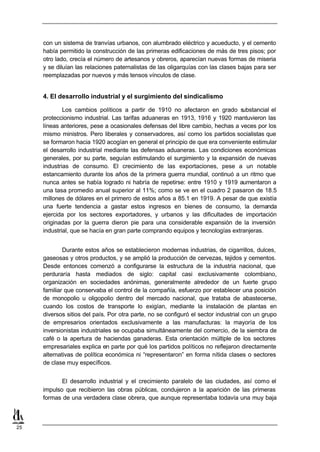 con un sistema de tranvías urbanos, con alumbrado eléctrico y acueducto, y el cemento
     había permitido la construcción de las primeras edificaciones de más de tres pisos; por
     otro lado, crecía el número de artesanos y obreros, aparecían nuevas formas de miseria
     y se diluían las relaciones paternalistas de las oligarquías con las clases bajas para ser
     reemplazadas por nuevos y más tensos vínculos de clase.


     4. El desarrollo industrial y el surgimiento del sindicalismo

             Los cambios políticos a partir de 1910 no afectaron en grado s     ubstancial el
     proteccionismo industrial. Las tarifas aduaneras en 1913, 1916 y 1920 mantuvieron las
     líneas anteriores, pese a ocasionales defensas del libre cambio, hechas a veces por los
     mismo ministros. Pero liberales y conservadores, así como los partidos socialistas que
     se formaron hacia 1920 acogían en general el principio de que era conveniente estimular
     el desarrollo industrial mediante las defensas aduaneras. Las condiciones económicas
     generales, por su parte, seguían estimulando el surgimiento y la expansión de nuevas
     industrias de consumo. El crecimiento de las exportaciones, pese a un notable
     estancamiento durante los años de la primera guerra mundial, continuó a un ritmo que
     nunca antes se había logrado ni habría de repetirse: entre 1910 y 1919 aumentaron a
     una tasa promedio anual superior al 11%; como se ve en el cuadro 2 pasaron de 18.5
     millones de dólares en el primero de estos años a 85.1 en 1919. A pesar de que existía
     una fuerte tendencia a gastar estos ingresos en bienes de consumo, la demanda
     ejercida por los sectores exportadores, y urbanos y las dificultades de importación
     originadas por la guerra dieron pie para una considerable expansión de la inversión
     industrial, que se hacía en gran parte comprando equipos y tecnologías extranjeras.


             Durante estos años se establecieron modernas industrias, de cigarrillos, dulces,
     gaseosas y otros productos, y se amplió la producción de cervezas, tejidos y cementos.
     Desde entonces comenzó a configurarse la estructura de la industria nacional, que
     perduraría hasta mediados de siglo: capital casi exclusivamente colombiano,
     organización en sociedades anónimas, generalmente alrededor de un fuerte grupo
     familiar que conservaba el control de la compañía, esfuerzo por establecer una posición
     de monopolio u oligopolio dentro del mercado nacional, que trataba de abastecerse,
     cuando los costos de transporte lo exigían, mediante la instalación de plantas en
     diversos sitios del país. Por otra parte, no se configuró el sector industrial con un grupo
     de empresarios orientados exclusivamente a las manufacturas: la mayoría de los
     inversionistas industriales se ocupaba simultáneamente del comercio, de la siembra de
     café o la apertura de haciendas ganaderas. Esta orientación múltiple de los sectores
     empresariales explica en parte por qué los partidos políticos no reflejaron directamente
     alternativas de política económica ni “representaron” en forma nítida clases o sectores
     de clase muy específicos.


            El desarrollo industrial y el crecimiento paralelo de las ciudades, así como el
     impulso que recibieron las obras públicas, condujeron a la aparición de las primeras
     formas de una verdadera clase obrera, que aunque representaba todavía una muy baja



25
 