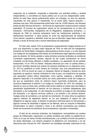 proporción de la población, empezaba a desarrollar una actividad política y sindical
     independiente y a convertirse en fuerza política con la cual era indispensable contar.
     Dentro de esta clase obrera políticamente activa, sin embargo, no eran los sectores
     industriales los más activos ni importantes. En el sector fabril, todavía pequeño —
     piénsese que para 1930 escasamente podía tener más de 15.000 obreros, dos terceras
     partes de ellos del sexo femenino— las formas de organización sindical tuvieron carácter
     esporádico. El proceso de organización obrera se dio principalmente en el área del
     transporte —ferrocarriles, trabajadores del río Magdalena, trabajadores portuarios— y
     después de 1920 en enclaves extranjeros como las instalaciones petroleras y las
     plantaciones bananeras. A estos grupos se unían las organizaciones de artesanos,
     como sastres, zapateros y albañiles, entre los que se difundían vagas ideas socialistas,
     teñidas a veces de formas más o menos heterodoxas de religiosidad.

             En todo caso, desde 1910 se presentaron ocasionalmente huelgas obreras en el
     país, que adquirieron un peso mayor después de 1918; en este año los trabajadores
     portuarios de Santa Marta, Cartagena y Barranquilla se fueron al paro, y un año después
     una huelga de los trabajadores ferroviarios de Cundinamarca logró algunas concesiones
     para los obreros. En forma paralela a estas primeras acciones sindicales se constituían
     numerosas organizaciones obreras, algunas de las cuales proclamaron en forma
     inmediata una fervorosa adhesión a ideales socialistas y su separación de los partidos
     tradicionales. Ya en 1910 se habían realizado esfuerzos por crear un partido obrero y
     por formar centrales obreras que unieran los diversos sindicatos en un organismo único.
     En 1913 se estableció la Unión Obrera de Colombia, que vivió precariamente hasta
     1916; en 1919 se reunió de nuevo un Congreso Obrero en Bogotá y durante los años
     siguientes se siguieron creando sindicatos en todo el país, con predominio de aquellas
     que agrupaban ciertos oficios artesanales, como sastres, zapateros y albañiles. El
     gobierno respondió a la actividad obrera con cierto paternalismo hostil; las huelgas en
     las que se presentaron actos de violencia fueron reprimidas brutalmente, pero se
     reconoció legalmente el derecho a la huelga en noviembre de 1919. Sin embargo, el
     decreto en que se hacía esto, prohibía toda acción distinta al simple cese del trabajo y
     garantizaba explícitamente el derecho de los patronos a contratar trabajadores para
     reemplazar a los huelguistas. Un año después se prohibió la huelga en las actividades
     del transporte y en algunos servicios públicos y se prohibió a los obreros declarar
     huelgas antes de someterse a un período de conciliación. En estos años se expidieron
     algunos esbozos de legislación laboral, en los que estableció el seguro de vida
     obligatorio en algunos casos, el derecho al descans o dominical (pero no remunerado) y
     algunas normas de salubridad e higiene en las fábricas, pero en conjunto la República
     Conservadora no estuvo inclinada a hacer a los obreros concesiones que pudieran
     limitar aún levemente los beneficios de los empresarios, agrícolas o industriales.

             Al lado de las acciones sindicales, los trabajadores, acompañados por amplios
     grupos de intelectuales, organizaron un partido socialista que publicó su plataforma en
     1919, en la que se hacían tímidas reivindicaciones y se confiaba el triunfo del partido a
     los éxitos electorales. Los obreros acogieron la plataforma con entusiasmo y en las
     elecciones para Cámara de 1921 obtuvieron los socialistas elevadas votaciones en las



26
 