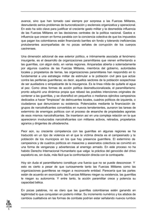avance, sino que han tomado casi siempre por sorpresa a las Fuerzas Militares,
    desnudando serios problemas de burocratización y esclerosis organizativa y operacional.
    En esto ha sido clave para justificar el creciente gasto militar y la desmedida influencia
    de las Fuerzas Militares en las decisiones centrales de la política nacional. Gastos e
    influencia que crecen en forma paralela con la conciencia colectiva de que los impuestos
    que pagan los colombianos están financiando barriles sin fondo y tolerando ineficiencias
    protuberantes acompañadas de no pocas señales de corrupción de los cuerpos
    castrenses.

    Una dimensión adicional de ese exterior político, e íntimamente asociada al fenómeno
    insurgente, es el desarrollo de organizaciones paramilitares que vienen enfrentando a
    las guerrillas, con algún éxito, en varias regiones. Amparadas abierta o soterradamente
    por algunos cuadros de las Fuerzas Militares, miembros del gobierno, autoridades
    locales y propietarios de tierras, las organizaciones paramilitares han respondido en lo
    fundamental a una estrategia militar de estimular a la población civil p      ara que actúe
    contra las periferias guerrilleras; es decir, aquellos sectores de la población sospechosa
    de ser auxiliadora o simpatizante de la insurgencia. Es la línea nítida de quitarle el agua
    al pez. Como otras formas de acción política desinstitucionalizada, el paramilitarismo
    pronto adquirió una dinámica propia que rebasó las posibles intenciones originales de
    contener a las guerrillas, y se diversificó en pequeños o medianos ejércitos campesinos
    dedicados a hacer "limpiezas" de delincuentes locales, cuadros políticos de izquierda, o
    ciudadanos que denunciaran su existencia. Potenciados mediante la financiación de
    grupos de narcotraficantes convertidos en nuevos terratenientes, aunaron las tareas de
    exterminio de enemigos políticos con el proceso de ensanche de propiedades agrarias
    de esos mismos narcotraficantes. Se insertaron así en una compleja relación en la que
    aparecieron involucrados narcotraficantes con militares activos, retirados, propietarios
    agrarios y dirigentes de ultraderecha.

    Peor aún, su creciente competencia con las guerrillas en algunas regiones se ha
    traducido en un tipo de violencia en el que la víctima directa es el campesinado y la
    población de los municipios en los que hay presencia guerrillera. El exterminio de
    campesinos y de cuadros políticos en masacres y asesinatos colectivos se convirtió en
    una forma de venganzas y advertencias al enemigo armado. En este proceso no ha
    habido Derecho Internacional Humanitario que valga: la práctica del genocidio del chivo
    expiatorio es, sin duda, más fácil que la confrontación directa con la contraparte.

    Hoy sin duda el paramilitarismo constituye una fuerza que no se puede desconocer. Y
    esto es cierto a pesar de que curiosamente tanto las Fuerzas Militares como las
    organizaciones guerrilleras se niegan a reconocerle entidad. Parecería que las partes
    están de acuerdo en exorcizarlo: las Fuerzas Militares niegan su existencia, las guerrillas
    le niegan su autonomía. Y entre tanto, la acción paramilitar crece y potencia su
    capacidad bélica.

    En pocas palabras, no es claro que las guerrillas colombianas estén ganando en
    legitimidad lo que conquistan en poderío militar. Su incremento numérico y los atisbos de
    cambios cualitativos en las formas de combate podrían estar señalando nuevos rumbos


5
 