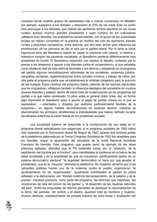 ciudades donde existían grupos de asalariados más o menos numerosos; en Medellín
     por ejemplo, superaron a los liberales y obtuvieron el 23% de los votos. Esto no podía
     sino preocupar a los liberales, que habían ido perdiendo terreno electoral en las zonas
     rurales; aunque muchos grandes propietarios y buen numero de los cultivadores
     cafeteros eran liberales, los propietarios conservadores, con el apoyo de las autoridades
     locales se habían convertido en la práctica en dueños del voto de aparceros, peones
     rurales y pequeños campesinos, entre quienes, por otro lado, tenían gran influencia las
     prohibiciones de los párrocos de dar el voto por el partido liberal. Por lo tanto la única
     esperanza seria del liberalismo residía en captar el creciente voto urbano; si obreros y
     artesanos acogían las banderas socialistas, el liberalismo perdería definitivamente toda
     posibilidad de triunfo. El liberalismo respondió con rapidez al desafío, invitando por la
     prensa a los artesanos a apoyar a los liberales contra el conservatismo, al que señalaba
     como obstáculo real de toda reforma favorable a los obreros y adoptando en el programa
     del partido algunas reivindicaciones reformistas de los socialistas: asistencia pública,
     campañas sanitarias, reglamentaciones sobre jornales mínimos y trabajo de niños; por
     otra parte el programa pedía que se estableciera el arbitraje obligatorio para la solución
     de las huelgas. Estos cambios del programa liberal, además de las razones electorales
     que los impulsaban, reflejaban también la influencia ideológica del socialismo en muchos
     jóvenes liberales y estaban dentro de cierta línea de modernización de los programas del
     partido a la que había contribuido 10 años antes el general Uribe Uribe. Así, en forma
     algo imprevista el liberalismo pasó a asumir el papel de partido urbano en el que se
     expresaban —orientados y dirigidos por sectores particularmente flexibles de la
     burguesía— en alguna medida reivindicaciones de sectores obreros, mientras se
     abandonaban los principios ultraliberales e individualistas que habían definido durante
     las décadas anteriores la visión liberal de los problemas sociales.

             Los socialistas trataron de responder a la incorporación de sus ideas en el
     programa liberal radicalizando sus exigencias: si el programa socialista de 1920 había
     sido superado por la Convención liberal de Ibagué de 1922, apenas dos terceras partes
     de la plataforma elaborada por el Tercer Congreso Socialista de 1922 fue aceptable para
     los liberales, según la apreciación del secretario de la Junta Nacional Socialista
     Francisco de Heredia. Este programa, que puede servir de ejemplo de las ideas
     entonces agitadas, afirmaba que el PS pretendía luchar por la “abolición, de la
     explotación del hombre por el hombre”, pero manifestaba la confianza en la fuerza de las
     ideas socialistas y en la posibilidad de que se impusieran pacíficamente dentro de un
     sistema democrático electoral” “la legalidad democrática no tiene por qué asustar al
     proletariado, que es la, mayoría”, afirmaba la plataforma. No obstante, advertía que si las
     camarillas políticas hacían uso de la violencia contra el pueblo, organizarían “el
     ajusticiamiento de los responsables”. Igualmente manifestaba el partido su plena
     adhesión a la democracia, con “libertad irrestricta del pensamiento, de la palabra y de la
     prensa”, mientras promovía, como parte del programa, las reformas que mejoraran “las
     condiciones de vida del común de las gentes” y “el desarrollo de las riquezas naturales
     del país”. Entre las propuestas de reforma plantadas se destacan la nacionalización de
     la tierra, del petróleo, del carbón y el platino, igualdad total de hombres y mujeres,
     divorcio absoluto, establecimiento de jornada máxima de ocho horas y ampliación del



27
 