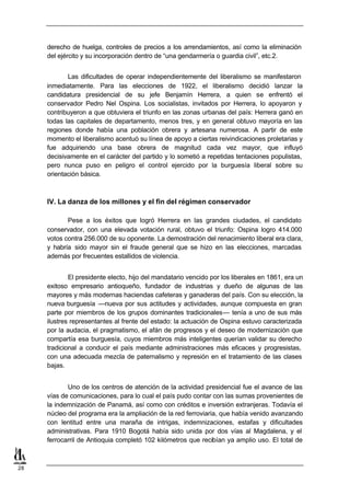 derecho de huelga, controles de precios a los arrendamientos, así como la eliminación
     del ejército y su incorporación dentro de “una gendarmería o guardia civil”, etc.2.


            Las dificultades de operar independientemente del liberalismo se manifestaron
     inmediatamente. Para las elecciones de 1922, el liberalismo decidió lanzar la
     candidatura presidencial de su jefe Benjamín Herrera, a quien se enfrentó el
     conservador Pedro Nel Ospina. Los socialistas, invitados por Herrera, lo apoyaron y
     contribuyeron a que obtuviera el triunfo en las zonas urbanas del país: Herrera ganó en
     todas las capitales de departamento, menos tres, y en general obtuvo mayoría en las
     regiones donde había una población obrera y artesana numerosa. A partir de este
     momento el liberalismo acentuó su línea de apoyo a ciertas reivindicaciones proletarias y
     fue adquiriendo una base obrera de magnitud cada vez mayor, que influyó
     decisivamente en el carácter del partido y lo sometió a repetidas tentaciones populistas,
     pero nunca puso en peligro el control ejercido por la burguesía liberal sobre su
     orientación básica.



     IV. La danza de los millones y el fin del régimen conservador

            Pese a los éxitos que logró Herrera en las grandes ciudades, el candidato
     conservador, con una elevada votación rural, obtuvo el triunfo: Ospina logro 414.000
     votos contra 256.000 de su oponente. La demostración del renacimiento liberal era clara,
     y habría sido mayor sin el fraude general que se hizo en las elecciones, marcadas
     además por frecuentes estallidos de violencia.


             El presidente electo, hijo del mandatario vencido por los liberales en 1861, era un
     exitoso empresario antioqueño, fundador de industrias y dueño de algunas de las
     mayores y más modernas haciendas cafeteras y ganaderas del país. Con su elección, la
     nueva burguesía —nueva por sus actitudes y actividades, aunque compuesta en gran
     parte por miembros de los grupos dominantes tradicionales— tenía a uno de sus más
     ilustres representantes al frente del estado: la actuación de Ospina estuvo caracterizada
     por la audacia, el pragmatismo, el afán de progresos y el deseo de modernización que
     compartía esa burguesía, cuyos miembros más inteligentes querían validar su derecho
     tradicional a conducir el país mediante administraciones más eficaces y progresistas,
     con una adecuada mezcla de paternalismo y represión en el tratamiento de las clases
     bajas.


            Uno de los centros de atención de la actividad presidencial fue el avance de las
     vías de comunicaciones, para lo cual el país pudo contar con las sumas provenientes de
     la indemnización de Panamá, así como con créditos e inversión extranjeras. Todavía el
     núcleo del programa era la ampliación de la red ferroviaria, que había venido avanzando
     con lentitud entre una maraña de intrigas, indemnizaciones, estafas y dificultades
     administrativas. Para 1910 Bogotá había sido unida por dos vías al Magdalena, y el
     ferrocarril de Antioquia completó 102 kilómetros que recibían ya amplio uso. El total de



28
 