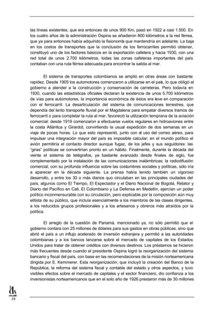 las líneas existentes, que era entonces de unos 900 Km, pasó en 1922 a casi 1.500. En
     los cuatro años de la administración Ospina se añadieron 800 kilómetros a la red férrea,
     que ya para entonces había adquirido la fisionomí que mantendría en adelante. La baja
                                                      a
     en los costos de transportes que la conclusión de los ferrocarriles permitió obtener,
     constituyó uno de los factores básicos en la exportación cafetera y hacia 1930, con una
     red total de unos 2.700 kilómetros, todas las zonas cafeteras importantes del país
     contaban con una ruta férrea adecuada para encontrar la salida al mar.


              El sistema de transportes colombianos se amplió en otras áreas con bastante
     rapidez. Desde 1905 los automotores comenzaron a utilizarse en el país, lo que obligó al
     gobierno a atender a la construcción y conservación de carreteras. Pero todavía en
     1930, cuando las estadísticas oficiales declaran la existencia de unos 5.700 kilómetros
     de vías para automotores, la importancia económica de éstos era leve en comparación
     con el ferrocarril. La desarticulación del sistema de comunicaciones terrestres, que
     dependía del lento transporte fluvial por el Magdalena para empatar diversos tramos de
     ferrocarril o para completar la ruta al mar, favoreció la utilización temprana de la aviación
     comercial: desde 1919 comenzaron a efectuarse vuelos regulares en hidroaviones entre
     la costa Atlántica y Girardot, convirtiendo la usual expedición de dos semanas en un
     viaje de pocas horas. Lo que esto representó, junto con el uso del correo aéreo, para
     impulsar una integración mayor del país es imposible calcular; en el mundo político el
     avión permitiría el contacto director aunque fugaz, de los jefes y sus seguidores: las
     “giras” políticas se convertirían pronto en un hábito. Finalmente, durante la década del
     veinte el sistema de telégrafos, ya bastante avanzado desde finales de siglo, fue
     complementado por la instalación de las comunicaciones inalámbricas; la radiodifusión
     comercial, con su profunda influencia sobre las costumbres sociales y políticas, sólo iría
     a aparecer en la década siguiente. La prensa había tenido también un vigoroso
     desarrollo, y entre los 30 o más diarios quo circulaban en las principales ciudades del
     país, algunos como El Tiempo, El Espectador y el Diario Nacional de Bogotá, Relator y
     Diario del Pacífico en Cali, El Colombiano y La Defensa en Medellín, ejercían un poder
     político inconmensurable con su circulación, pero explicable por la composición aún muy
     elitista de su público, que incluía esencialmente a los miembros de las clases dirigentes,
     a los reducidos grupos profesionales y a los artesanos y obreros más atraídos por la
     política.

             El arreglo de la cuestión de Panamá, mencionado ya, no sólo permitió que el
     gobierno contara con 25 millones de dólares para sus gastos en obras públicas, sino que
     abrió el país a un influjo acelerado de inversión extranjera y permitió a las autoridades
     colombianas y a los bancos lanzarse sobre el mercado de capitales de los Estados
     Unidos para tratar de obtener créditos con diversos destinos. Los préstamos se hicieron
     más frecuentes desde cuando el presidente Ospina logró la reorganización del sistema
     bancario y fiscal del país, con base en las recomendaciones de la misión norteamericana
     dirigida por E. Kemmerer. Esta reorganización, que incluyó la creación del Banco de la
     República, la reforma del sistema fiscal y contable del estado y otros aspectos, y tuvo
     visibles efectos sobre el mercado de capitales y el sector financiero, dio confianza a los
     inversionistas norteamericanos que en el solo año de 1926 prestaron más de 30 millones



29
 