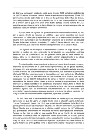 de dólares y continuaron prestando, hasta que a fines de 1928, se habían recibido más
     de 200.000.000 de dólares en créditos. Fuera de esto entraron al país unos 50.000.000
     por inversión directa, sobre todo en el área de los petróleos. Este influjo de divisas,
     reforzado por el crecimiento de las exportaciones, dio al país una capacidad de compra
     en el exterior con la que pocos años antes habría soñado (cuadro número dos). La
     industria aprovechó por su parte la disponibilidad de moneda extranjera para ampliar su
     capacidad y adquirir bienes de producción.

             Por otra parte, los ingresos del gobierno central aumentaron rápidamente, no sólo
     por el aporte directo de recursos de créditos —que fueron obtenidos con mayor
     desenvoltura por municipios y departamentos— sino por el efecto sobre los ingresos de
     aduana de los aumentos en las importaciones y en general por el efecto en los recaudos
     fiscales de la mayor actividad económica. El cuadro 3 da una idea de cómo tuvo lugar
     este crecimiento, que sólo vino a detenerse temporalmente con la crisis de 1929.

             Los ingresos de municipios y departamentos tuvieron un auge paralelo, que
     permitió a muchos de ellos emprender la construcción de acueductos, centrales
     eléctricas, vías de comunicación, etc. El gobierno central, por su parte, orientó sus
     gastos, cómo se ve claramente en el cuadro anterior, especialmente a las obras
     públicas, entre las cuales la más favorecida fue la construcción de ferrocarriles.

             En esta situación, el crecimiento de la demanda interna de artículos de consumo,
     explicable por el aumento en el valor de las exportaciones y de los gastos estatales,
     conjugado con una respuesta muy poco dinámica de la producción agrícola, provocó
     durante la década del 20 fuertes tendencias inflacionarias, que alcanzaron su punto más
     alto hacia 1926. Los observadores de la época atribuyeron gran parte de las dificultades
     de la producción agrícola a los efectos de las inversiones en obras públicas, que habrían
     desplazado más de 300.000 trabajadores del campo y habrían provocado una rápida
     elevación de los salarios reales, rurales y urbanos. Aunque el argumento era sin duda
     interesado y estaba originado en los sectores de propietarios rurales, tiene el interés de
     llamar la atención hacia la configuración que cada día se hacía más clara de un evidente
     problema agrario, que se manifestaba simultáneamente en las dificultades que
     encontraban los productores rurales para abastecer una demanda urbana creciente y en
     la agudización de los conflictos entre propietarios, aparceros y colonos.

           En todo caso, ante el hecho evidente del alza de los precios agrícolas, el congreso
     aprobó una ley que dio lugar a un amplio debate sobre la situación agraria, la llamada
     “Ley de Emergencia” (agosto de 1926), que autorizaba al Presidente de la República
     para suprimir o reducir los derechos de aduana a los artículos alimenticios. El presidente
     Miguel Abadía, ante la persistencia de la inflación, expidió en junio de 1927 el Decreto
     592 que rebajaba bruscamente los impuestos de aduana sobre productos alimenticios.
     Aunque se ha visto en esta ley una prueba firme de un triunfo de los sectores
     industriales y cafeteros sobre los propietarios rurales tradicionales, es dudoso que los
     primeros tuvieran entonces mucho peso político y resulta difícil explicar la aprobación de
     la ley por parte, de muchos representantes ligados a los propietarios rurales sin tener en
     cuenta factores de orden público como el descontento urbano y la agitación sindical y


30
 
