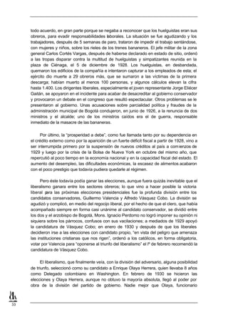 todo acuerdo, en gran parte porque se negaba a reconocer que los huelguistas eran sus
     obreros, para evadir responsabilidades laborales. La situación se fue agudizando y los
     trabajadores, después de 5 semanas de paro, trataron de impedir el trabajo sentándose,
     con mujeres y niños, sobre los rieles de los trenes bananeros. El jefe militar de la zona
     general Carlos Cortés Vargas, después de haberse declarado en estado de sitio, ordenó
     a las tropas disparar contra la multitud de huelguistas y simpatizantes reunida en la
     plaza de Ciénaga, el 5 de diciembre de 1928. Los huelguistas, en desbandada,
     quemaron los edificios de la compañía e intentaron capturar a los empleados de esta; el
     ejército dio muerte a 29 obreros más, que se sumaron a las víctimas de la primera
     descarga; habían muerto al menos 100 personas, y algunos cálculos elevan la cifra
     hasta 1.400. Los dirigentes liberales, especialmente el joven representante Jorge Eliécer
     Gaitán, se apoyaron en el incidente para acabar de desacreditar al gobierno conservador
     y provocaron un debate en el congreso que resultó espectacular. Otros problemas se le
     presentaron al gobierno. Unas acusaciones sobre parcialidad política y fraudes de la
     administración municipal de Bogotá condujeron, en junio de 1926, a la renuncia de dos
     ministros y el alcalde; uno de los ministros caídos era el de guerra, responsable
     inmediato de la masacre de las bananeras.

          Por último, la “prosperidad a debe”, como fue llamada tanto por su dependencia en
     el crédito externo como por la aparición de un fuerte déficit fiscal a partir de 1928, vino a
     ser interrumpida primero por la suspensión de nuevos créditos al país a com ienzos de
     1929 y luego por la crisis de la Bolsa de Nueva York en octubre del mismo año, que
     repercutió al poco tiempo en la economía nacional y en la capacidad fiscal del estado. El
     aumento del desempleo, las dificultades económicas, la escasez de alimentos acabaron
     con el poco prestigio que todavía pudiera quedarle al régimen.

           Pero éste todavía podía ganar las elecciones, aunque fuera quizás inevitable que el
     liberalismo ganara entre los sectores obreros; lo que vino a hacer posible la victoria
     liberal p ara las próximas elecciones presidenciales fue la profunda división entre los
     candidatos conservadores, Guillermo Valencia y Alfredo Vásquez Cobo. La división se
     agudizó y complicó, en medio del regocijo liberal, por el hecho de que el clero, que había
     acompañado siempre en forma casi unánime al candidato conservador, se dividió entre
     los dos y el arzobispo de Bogotá, Mons. Ignacio Perdomo no logró imponer su opinión ni
     siquiera sobre los párrocos, confusos con sus vacilaciones; a mediados de 1929 apoyó
     la candidatura de Vásquez Cobo; en enero de 1930 y después de que los liberales
     decidieron irse a las elecciones con candidato propio, “en vista del peligro que amenaza
     las instituciones cristianas que nos rigen”, ordenó a los católicos, en forma obligatoria,
     votar por Valencia para “oponerse al triunfo del liberalismo” el lº de febrero recomendó la
     candidatura de Vásquez Cobo.

           El liberalismo, que finalmente veía, con la división del adversario, alguna posibilidad
     de triunfo, seleccionó como su candidato a Enrique Olaya Herrera, quien llevaba 8 años
     como Delegado colombiano en Washington. En febrero de 1930 se hicieron las
     elecciones y Olaya Herrera, aunque no obtuvo la mayoría absoluta, llegó al poder por
     obra de la división del partido de gobierno. Nadie mejor que Olaya, funcionario



33
 