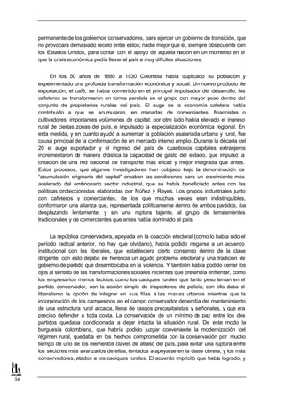 permanente de los gobiernos conservadores, para ejercer un gobierno de transición, que
     no provocara demasiado recelo entre estos; nadie mejor que él, siempre obsecuente con
     los Estados Unidos, para contar con el apoyo de aquella nación en un momento en el
     que la crisis económica podía llevar al país a muy difíciles situaciones.


           En los 50 años de 1880 a 1930 Colombia había duplicado su población y
     experimentado una profunda transformación económica y social. Un nuevo producto de
     exportación, el café, se había convertido en el principal impulsador del desarrollo; los
     cafeteros se transformaron en forma paralela en el grupo con mayor peso dentro del
     conjunto de propietarios rurales del país. El auge de la economía cafetera había
     contribuido a que se acumularan, en manadas de comerciantes, financistas o
     cultivadores, importantes volúmenes de capital; por otro lado había elevado el ingreso
     rural de ciertas zonas del país, e impulsado la especialización económica regional. En
     esta medida, y en cuanto ayudó a aumentar la población asalariada urbana y rural, fue
     causa principal de la conformación de un mercado interno amplio. Durante la década del
     20 el auge exportador y el ingreso del país de cuantiosos capitales extranjeros
     incrementaron de manera drástica la capacidad de gasto del estado, que impulsó la
     creación de una red nacional de transporte más eficaz y mejor integrada que antes.
     Estos procesos, que algunos investigadores han cobijado bajo la denominación de
     “acumulación originaria del capital” creaban las condiciones para un crecimiento más
     acelerado del embrionario sector industrial, que se había beneficiado antes con las
     políticas proteccionistas elaboradas por Núñez y Reyes. Los grupos industriales junto
     con cafeteros y comerciantes, de los que muchas veces eran indistinguibles,
     conformaron una alianza que, representada políticamente dentro de ambos partidos, iba
     desplazando lentamente, y sin una ruptura tajante, al grupo de terratenientes
     tradicionales y de comerciantes que antes había dominado al país.


           La república conservadora, apoyada en la coacción electoral (como lo había sido el
     período radical anterior, no hay que olvidarlo), había podido negarse a un acuerdo
     institucional con los liberales, que estableciera cierto consenso dentro de la clase
     dirigente; con esto dejaba en herencia un agudo problema electoral y una tradición de
     gobierno de partido que desembocaba en la violencia. Y también había podido cerrar los
     ojos al sentido de las transformaciones sociales recientes que pretendía enfrentar, como
     los empresarios menos lúcidos, como los caciques rurales que tanto peso tenían en el
     partido conservador, con la acción simple de inspectores de policía; con ello daba al
     liberalismo la opción de integrar en sus filas a las masas u     rbanas mientras que la
     incorporación de los campesinos en el campo conservador dependía del mantenimiento
     de una estructura rural arcaica, llena de rasgos precapitalistas y señoriales, y que era
     preciso defender a toda costa. La conservación de un mínimo d paz entre los dos
                                                                         e
     partidos quedaba condicionada a dejar intacta la situación rural. De este modo la
     burguesía colombiana, que habría podido juzgar conveniente la modernización del
     régimen rural, quedaba en los hechos comprometida con la conservación por mucho
     tiempo de uno de los elementos claves de atraso del país, para evitar una ruptura entre
     los sectores más avanzados de ellas, tentados a apoyarse en la clase obrera, y los más
     conservadores, atados a los caciques rurales. El acuerdo implícito que había logrado, y


34
 