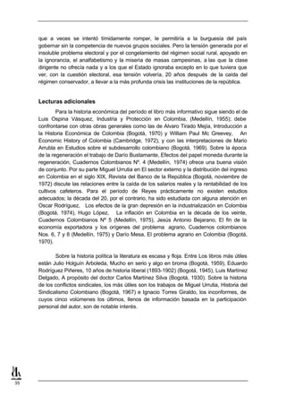 que a veces se intentó tímidamente romper, le permitiría a la burguesía del país
     gobernar sin la competencia de nuevos grupos sociales. Pero la tensión generada por el
     insoluble problema electoral y por el congelamiento del régimen social rural, apoyado en
     la ignorancia, el analfabetismo y la miseria de masas campesinas, a las que la clase
     dirigente no ofrecía nada y a los que el Estado ignoraba excepto en lo que tuviera que
     ver, con la cuestión electoral, esa tensión volvería, 20 años después de la caída del
     régimen conservador, a llevar a la más profunda crisis las instituciones de la república.


     Lecturas adicionales
             Para la historia económica del período el libro más informativo sigue siendo el de
     Luis Ospina Vásquez, Industria y Protección en Colombia, (Medellín, 1955); debe
     confrontarse con otras obras generales como las de Alvaro Tirado Mejía, Introducción a
     la Historia Económica de Colombia (Bogotá, 1970) y William Paul Mc Greevey, An
     Economic History of Colombia (Cambridge, 1972), y con las interpretaciones de Mario
     Arrubla en Estudios sobre el subdesarrollo colombiano (Bogotá, 1969). Sobre la época
     de la regeneración el trabajo de Darío Bustamante, Efectos del papel moneda durante la
     regeneración, Cuadernos Colombianos Nº. 4 (Medellín, 1974) ofrece una buena visión
     de conjunto. Por su parte Miguel Urrutia en El sector externo y la distribución del ingreso
     en Colombia en el siglo XIX, Revista del Banco de la República (Bogotá, noviembre de
     1972) discute las relaciones entre la caída de los salarios reales y la rentabilidad de los
     cultivos cafeteros. Para el período de Reyes prácticamente no existen estudios
     adecuados; la década del 20, por el contrario, ha sido estudiada con alguna atención en
     Oscar Rodríguez, Los efectos de la gran depresión en la industrialización en Colombia
     (Bogotá, 1974), Hugo López, La inflación en Colombia en la década de los veinte,
     Cuadernos Colombianos Nº 5 (Medellín, 1975), Jesús Antonio Bejarano, El fin de la
     economía exportadora y los orígenes del problema agrario, Cuadernos colombianos
     Nos. 6, 7 y 8 (Medellín, 1975) y Darío Mesa, El problema agrario en Colombia (Bogotá,
     1970).

            Sobre la historia política la literatura es escasa y floja. Entre Los libros más útiles
     están Julio Holguín Arboleda, Mucho en serio y algo en broma (Bogotá, 1959), Eduardo
     Rodríguez Piñeres, 10 años de historia liberal (1893-1902) (Bogotá, 1945), Luis Martínez
     Delgado, A propósito del doctor Carlos Martínez Silva (Bogotá, 1930). Sobre la historia
     de los conflictos sindicales, los más útiles son los trabajos de Miguel Urrutia, Historia del
     Sindicalismo Colombiano (Bogotá, 1967) e Ignacio Torres Giraldo, los inconformes, de
     cuyos cinco volúmenes los últimos, llenos de información basada en la participación
     personal del autor, son de notable interés.




35
 