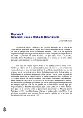 Capítulo 3
    Colombia: Siglo y Medio de Bipartidismo
                                                                           Alvaro Tirado Mejía



            Los partidos liberal y conservador en Colombia se nutren con el mito de su
    origen: derivan éste de los héroes como si la conciencia de mediocridad, de vacilación y
    de falta de perspectivas de los conductores presentes, tuviera que ser legitimada
    originariamente por Bolívar y Santander. El mito sirve así para justificar una práctica que
    se valida a posteriori, en forma deductiva, con postulados, reales, o supuestos,
    emanados de los fundadores de la “nacionalidad”, de la patria y por lo tanto válidos
    porque proceden de éstos y se confunden con aquélla.


            Con todo, es preciso separar, tanto en los partidos políticos como en los
    hombres, la práctica real de la representación que de ésta ellos se hacen. Una de esas
    representaciones es la de la unidad rectilínea, de un hilo teórico conductor que une los
    orígenes con el momento presente dentro de la base doctrinaria. En la práctica, en
    Colombia esto no ha sido así, pues con el mismo nombre y con la misma búsqueda de
    legitimación ideológica, el partido liberal y el partido conservador han modificado su
    doctrina de acuerdo con las circunstancias coyunturales, nacionales o internacionales,
    según las tácticas de gobierno u oposición, o al impulso fugaz del movimiento electoral.
    En el liberalismo, por ejemplo, poco tienen que ver las ideas programáticas presentadas
    por Ezequiel Rojas en 1848 con las agitadas, en el tercer decenio de este siglo, por
    Alejandro López, o diez años después por Jorge Eliécer Gaitán. De la misma manera,
    bien poca es la cercanía entre el pensamiento conservador de Mariano Ospina
    Rodríguez en 1849 y la prédica fascista del grupo de los Leopardos hacia 1936, o de los
    principios corporativos que Laureano Gómez quería implantar en el proyecto de
    Constitución Nacional, en el año de 1953.




1
 