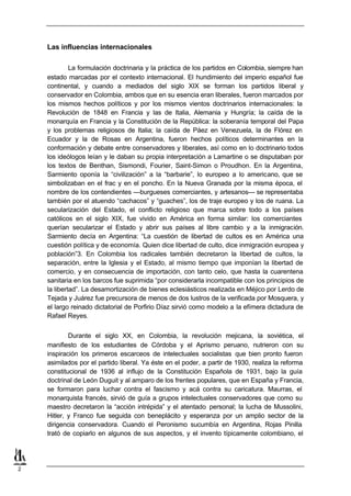Las influencias internacionales

             La formulación doctrinaria y la práctica de los partidos en Colombia, siempre han
    estado marcadas por el contexto internacional. El hundimiento del imperio español fue
    continental, y cuando a mediados del siglo XIX se forman los partidos liberal y
    conservador en Colombia, ambos que en su esencia eran liberales, fueron marcados por
    los mismos hechos políticos y por los mismos vientos doctrinarios internacionales: la
    Revolución de 1848 en Francia y las de Italia, Alemania y Hungría; la caída de la
    monarquía en Francia y la Constitución de la República: la soberanía temporal del Papa
    y los problemas religiosos de Italia; la caída de Páez en Venezuela, la de Flórez en
    Ecuador y la de Rosas en Argentina, fueron hechos políticos determinantes en la
    conformación y debate entre conservadores y liberales, así como en lo doctrinario todos
    los ideólogos leían y le daban su propia interpretación a Lamartine o se disputaban por
    los textos de Benthan, Sismondi, Fourier, Saint-Simon o Proudhon. En la Argentina,
    Sarmiento oponía la “civilización” a la “barbarie”, lo europeo a lo americano, que se
    simbolizaban en el frac y en el poncho. En la Nueva Granada por la misma época, el
    nombre de los contendientes —burgueses comerciantes, y artesanos— se representaba
    también por el atuendo “cachacos” y “guaches”, los de traje europeo y los de ruana. La
    secularización del Estado, el conflicto religioso que marca sobre todo a los países
    católicos en el siglo XIX, fue vivido en América en forma similar: los comerciantes
    querían secularizar el Estado y abrir sus países al libre cambio y a la inmigración.
    Sarmiento decía en Argentina: “La cuestión de libertad de cultos es en América una
    cuestión política y de economía. Quien dice libertad de culto, dice inmigración europea y
    población”3. En Colombia los radicales también decretaron la libertad de cultos, la
    separación, entre la Iglesia y el Estado, al mismo tiempo que imponían la libertad de
    comercio, y en consecuencia de importación, con tanto celo, que hasta la cuarentena
    sanitaria en los barcos fue suprimida “por considerarla incompatible con los principios de
    la libertad”. La desamortización de bienes eclesiásticos realizada en Méjico por Lerdo de
    Tejada y Juárez fue precursora de menos de dos lustros de la verificada por Mosquera, y
    el largo reinado dictatorial de Porfirio Díaz sirvió como modelo a la efímera dictadura de
    Rafael Reyes.


            Durante el siglo XX, en Colombia, la revolución mejicana, la soviética, el
    manifiesto de los estudiantes de Córdoba y el Aprismo peruano, nutrieron con su
    inspiración los primeros escarceos de intelectuales socialistas que bien pronto fueron
    asimilados por el partido liberal. Ya éste en el poder, a partir de 1930, realiza la reforma
    constitucional de 1936 al influjo de la Constitución Española de 1931, bajo la guía
    doctrinal de León Duguit y al amparo de los frentes populares, que en España y Francia,
    se formaron para luchar contra el fascismo y acá contra su caricatura. Maurras, el
    monarquista francés, sirvió de guía a grupos intelectuales conservadores que como su
    maestro decretaron la “acción intrépida” y el atentado personal; la lucha de Mussolini,
    Hitler, y Franco fue seguida con beneplácito y esperanza por un amplio sector de la
    dirigencia conservadora. Cuando el Peronismo sucumbía en Argentina, Rojas Pinilla
    trató de copiarlo en algunos de sus aspectos, y el invento típicamente colombiano, el




2
 