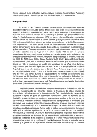 Frente Nacional, como tanto otros inventos nativos, ya estaba funcionando en Austria en
    momentos en que el Castrismo proyectaba sus luces sobre todo el continente.


    El bipartidismo

            En el siglo XIX en Colombia, como en los otros países latinoamericanos se dio el
    bipartidismo liberal-conservador pero a diferencia de casi todos ellos, en Colombia esta
    situación se prolongó en el siglo XX y es un hecho actual innegable. Y no es que no se
    hubieran hecho variados intentos en el presente y el pasado siglo para modificar esta
    situación: los balbuceos socialistas en 1850, no fueron más que liberalismo romántico
    inmerso dentro del partido liberal; el partido católico que algunos esbozaron en el siglo
    XIX no trascendió el deseo piadoso de ciertos conservadores, y la Unión Republicana,
    que surgió en 1910, no pasó de ser un ave de corto vuelo cuya cabeza estuvo en el
    partido conservador y cuyas alas, al cabo de un lustro, se reincrustaron en el liberalismo
    y el conservatismo. Sectores artesanales, pero sobre todo intelectuales, crearon en 1919
    un partido socialista que se diluyó en el liberalismo desde 1922, así como los grupos
    intelectuales del mismo nombre que surgieron en los años veinte, se incrustaron en las
    altas posiciones burocráticas liberales, tan pronto ese partido llegó al gobierno, en el año
    de 1930. En 1933 Jorge Eliécer Gaitán fundó la UNIR (Unión Nacional Independiente
    Revolucionaria), pero ante la posibilidad de una curul senatorial que le ofreció el partido
    liberal en 1934, el movimiento se liquidó. Los socialistas de los años 40 no tuvieron
    mejor suerte que sus homólogos de 20 años atrás y la Anapo (Alianza Nacional
    Popular), que en los años sesenta creó el General Rojas Pinilla, se empecina en seguir a
    su fundador hacia la tumba. Queda sí el Partido Comunista Colombiano fundado en el
    año de 1930. Este partido durante la República liberal no deslindó suficientemente sus
    banderas de las del liberalismo y tras una tenaz resistencia en los años de la violencia,
    no obstante cierta audiencia en sectores proletarios y campesinos, no ha calado lo
    suficiente en las masas como para que en la Colombia actual se pueda dejar de registrar
    el hecho de un bipartidismo liberal-conservador.

            Los partidos liberal y conservador son pluriclasistas por su composición pero en
    ellas la representación de diferentes clases, o fracciones de clase, implica la
    imposibilidad de los intereses de la clase dominante. Esta característica les ha permitido
    supervivir y explica en parte el bipartidismo colombiano. Desde el momento de su
    fundación, ambos partidos han mantenido una constante, cual es la de tener un sector
    de centro que permite las alianzas; un sector radical o de izquierda en el liberalismo que
    se mueve para recuperar a los más avanzados, bien sea a los que promovían reformas
    laicas o civiles en el siglo XIX, o a quienes en el siglo XX han mostrado inclinaciones
    socialistas o actitudes populares. Por su parte, el partido conservador escogió durante el
    siglo XIX a civilistas republicanos, a católicos ultramontanos incluso con veleidad
    monarquista, y en el siglo XX, incluyó, desde las expresiones burguesas de la doctrina
    social católica hasta las actitudes de los Maurrascistas condenados por el Vaticano;
    desde los partidarios de las doctrinas y prácticas de Franco y Mussolini hasta los más
    empecinados amigos de la colaboración con Norteamérica durante la segunda guerra
    mundial y la guerra fría. El bipartidismo liberal-conservador durante el siglo XIX estaba


3
 