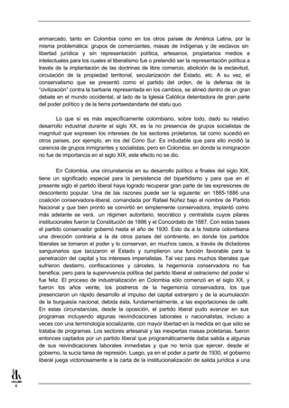 enmarcado, tanto en Colombia como en los otros países de América Latina, por la
    misma problemática: grupos de comerciantes, masas de indígenas y de esclavos sin
    libertad jurídica y sin representación política, artesanos, propietarios medios e
    intelectuales para los cuales el liberalismo fue o pretendió ser la representación política a
    través de la implantación de las doctrinas de libre comercio, abolición de la esclavitud,
    circulación de la propiedad territorial, secularización del Estado, etc. A su vez, el
    conservatismo que se presentó como el partido del orden, de la defensa de la
    “civilización” contra la barbarie representada en los cambios, se alineó dentro de un gran
    debate en el mundo occidental, al lado de la Iglesia Católica detentadora de gran parte
    del poder político y de la tierra portaestandarte del statu quo.

           Lo que sí es más específicamente colombiano, sobre todo, dado su relativo
    desarrollo industrial durante el siglo XX, es la no presencia de grupos socialistas de
    magnitud que expresen los intereses de los sectores proletarios, tal como sucedió en
    otros países, por ejemplo, en los del Cono Sur. Es indudable que para ello incidió la
    carencia de grupos inmigrantes y socialistas, pero en Colombia, en donde la inmigración
    no fue de importancia en el siglo XIX, este efecto no se dio.

             En Colombia, una circunstancia en su desarrollo político a finales del siglo XIX,
    tiene un significado especial para la persistencia del bipartidismo y para que en el
    presente siglo el partido liberal haya logrado recuperar gran parte de las expresiones de
    descontento popular. Una de las razones puede ser la siguiente: en 1885-1886 una
    coalición conservadora-liberal, comandada por Rafael Núñez bajo el nombre de Partido
    Nacional y que bien pronto se convirtió en simplemente conservadora, implantó como
    más adelante se verá, un régimen autoritario, teocrático y centralista cuyos pilares
    institucionales fueron la Constitución de 1886 y el Concordato de 1887. Con estas bases
    el partido conservador gobernó hasta el año de 1930. Esto da a la historia colombiana
    una dirección contraria a la de otros países del continente, en donde los partidos
    liberales se tomaron el poder y lo conservan, en muchos casos, a través de dictadores
    sanguinarios que laicizaron el Estado y cumplieron una función favorable para la
    penetración del capital y los intereses imperialistas. Tal vez para muchos liberales que
    sufrieron destierro, confiscaciones y cárceles, la hegemonía conservadora no fue
    benéfica; pero para la supervivencia política del partido liberal el ostracismo del poder sí
    fue feliz. El proceso de industrialización en Colombia sólo comenzó en el siglo XX, y
    fueron los años veinte, los postreros de la hegemonía conservadora, los que
    presenciaron un rápido desarrollo al impulso del capital extranjero y de la acumulación
    de la burguesía nacional, debida ésta, fundamentalmente, a las exportaciones de café.
    En estas circunstancias, desde la oposición, el partido liberal pudo avanzar en sus
    programas incluyendo algunas reivindicaciones laborales o nacionalistas, incluso a
    veces con una terminología socializante, con mayor libertad en la medida en que sólo se
    trataba de programas. Los sectores artesanal y las inexpertas masas proletarias, fueron
    entonces captados por un partido liberal que programáticamente daba salida a algunas
    de sus reivindicaciones laborales inmediatas y que no tenía que ejercer, desde el
    gobierno, la sucia tarea de represión. Luego, ya en el poder a partir de 1930, el gobierno
    liberal juega victoriosamente a la carta de la institucionalización de salida jurídica a una



4
 