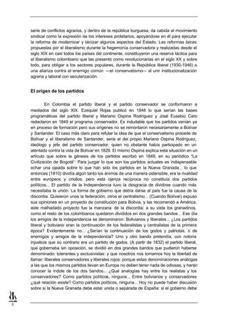 serie de conflictos agrarios, y dentro de la república burguesa, da cabida al movimiento
    sindical como la expresión de los intereses proletarios, apoyándose en él para ejecutar
    la reforma de modernizar y laicizar algunos aspectos del Estado. Las reformas laicas
    propuestas por el liberalismo durante la hegemonía conservadora y realizadas desde el
    siglo XIX en casi todos los países del continente, constituyeron una reserva táctica para
    el liberalismo colombiano que las presentó como revolucionarias en el siglo XX y sobre
    todo, para obligar a los sectores populares, durante la República liberal (1930-1946) a
    una alianza contra el enemigo común —el conservatismo— al unir institucionalización
    agraria y laboral con secularización.


    El origen de los partidos

             En Colombia el partido liberal y el partido conservador se conformaron a
    mediados del siglo XIX. Ezequiel Rojas publicó en 1848 lo que serían las bases
    programáticas del partido liberal y Mariano Ospina Rodríguez y José Eusebio Caro
    redactaron en 1849 el programa conservador. Es indudable que los partidos venían ya
    en proceso de formación pero sus orígenes no se remontaron necesariamente a Bolívar
    y Santander. El caso más claro para refutar la idea de que el conservatismo procede de
    Bolívar y el liberalismo de Santander, sería el del propio Mariano Ospina Rodríguez,
    ideólogo y jefe del partido conservador, quien no obstante había participado en un
    atentado contra la vida de Bolívar en 1828. El mismo Ospina explica esta situación en un
    artículo que sobre la génesis de los partidos escribió en 1849, en su periódico “La
    Civilización de Bogotá”: Para juzgar lo que son los partidos actuales es indispensable
    echar una ojeada sobre lo que han sido los partidos en la Nueva Granada... lo que
    entonces (1810) dividía algún tanto los ánimos de una manera ostensible, era la rivalidad
    entre europeos y criollos; pero está ojeriza recíproca no constituía dos partidos
    políticos... El partido de la Independencia tuvo la desgracia de dividirse cuando más
    necesitaba la unión. La forma de gobierno que debía darse al país fue la causa de la
    discordia. Quisieron unos la federación, otros el centralismo... (Cuando Bolívar) expuso
    sus opiniones en un proyecto de constitución para Bolivia, y las recomendó a América,
    este malhadado proyecto fue la manzana de la discordia; a su vista los granadinos,
    como el resto de los colombianos quedaron divididos en dos grandes bandos... Ese día
    los amigos de la independencia se denominaron: Bolivianos y liberales... ¿Los partidos
    liberal y boliviano eran la continuación de los federalistas y centralistas de la primera
    época? Evidentemente no... ¿Serían la continuación de los godos y patriotas, o de
    enemigos y amigos de la independencia? Uno y otro bando pretendía, con notoria
    injusticia que su contrario era un partido de godos. (A partir de 1832) el partido liberal,
    que gobernaba sin oposición, se dividió en dos grandes bandos que pudieron haberse
    denominado: tolerantes y exclusivistas: y que nosotros nos tomamos hoy la libertad de
    llamar: liberales conservadores y liberales rojos: porque estas denominaciones análogas
    a las que los mismos partidos llevan en Europa no deben tener nada de odiosas, y harán
    conocer la índole de los dos bandos... ¿Qué analogías hay entre los realistas y los
    conservadores? Como partidos políticos, ninguna... Entre bolivianos y conservadores
    ¿qué relación existe? Como partidos políticos, ninguna... Hoy no puede haber discusión
    sobre si la Nueva Granada debe estar unida o separada de España: si el gobierno debe


5
 