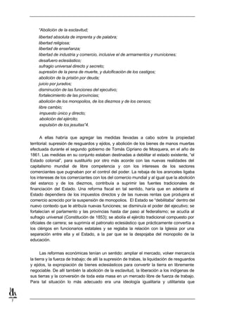 “Abolición de la esclavitud;
        libertad absoluta de imprenta y de palabra;
        libertad religiosa;
        libertad de enseñanza;
        libertad de industria y comercio, inclusive el de armamentos y municiones;
        desafuero eclesiástico;
        sufragio universal directo y secreto;
        supresión de la pena de muerte, y dulcificación de los castigos;
        abolición de la prisión por deuda;
        juicio por jurados;
        disminución de las funciones del ejecutivo;
        fortalecimiento de las provincias;
        abolición de los monopolios, de los diezmos y de los censos;
        libre cambio;
         impuesto único y directo;
         abolición del ejército;
         expulsión de los jesuitas”4.


          A ellas habría que agregar las medidas llevadas a cabo sobre la propiedad
    territorial: supresión de resguardos y ejidos, y abolición de los bienes de manos muertas
    efectuada durante el segundo gobierno de Tomás Cipriano de Mosquera, en el año de
    1861. Las medidas en su conjunto estaban destinadas a debilitar el estado existente, “el
    Estado colonial”, para sustituirlo por otro más acorde con las nuevas realidades del
    capitalismo mundial de libre competencia y con los intereses de los sectores
    comerciantes que pugnaban por el control del poder. La rebaja de los aranceles ligaba
    los intereses de los comerciantes con los del comercio mundial y al igual que la abolición
    del estanco y de los diezmos, contribuía a suprimir las fuentes tradicionales de
    financiación del Estado. Una reforma fiscal en tal sentido, haría que en adelante el
    Estado dependiera de los impuestos directos y de las nuevas rentas que produjera el
    comercio acrecido por la suspensión de monopolios. El Estado se “debilitaba” dentro del
    nuevo contexto que le atribuía nuevas funciones; se disminuía el poder del ejecutivo; se
    fortalecían el parlamento y las provincias hasta dar paso al federalismo; se acudía al
    sufragio universal (Constitución de 1853); se abolía el ejército tradicional compuesto por
    oficiales de carrera; se suprimía el patronato eclesiástico que prácticamente convertía a
    los clérigos en funcionarios estatales y se reglaba la relación con la Iglesia por una
    separación entre ella y el Estado, a la par que se la despojaba del monopolio de la
    educación.


          Las reformas económicas tenían un sentido: ampliar el mercado, volver mercancía
    la tierra y la fuerza de trabajo; de allí la supresión de trabas, la liquidación de resguardos
    y ejidos, la expropiación de bienes eclesiásticos para convertir la tierra en libremente
    negociable. De allí también la abolición de la esclavitud, la liberación a los indígenas de
    sus tierras y la conversión de toda esta masa en un mercado libre de fuerza de trabajo.
    Para tal situación lo más adecuado era una ideología igualitaria y utilitarista que



7
 