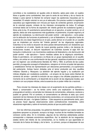 convirtiera a los ciudadanos en iguales ante el derecho, aptos para votar, en sujetos
    libres e iguales como contratantes, bien para la venta de sus tierras y de su fuerza de
    trabajo o para ejercer la libertad de comprar según las apetencias impuestas por la
    necesidad. El estado colonial no era ya el adecuado. Era preciso sustituir la legislación
    casuística que reglamentaba con minucia por leyes de contenido general, encarnación
    de la voluntad popular, síntesis de los intereses convergentes de todos. El sufragio
    universal debía ser la forma de expresión del interés general de ciudadanos iguales y
    libres ante la ley. El autoritarismo personificado en el ejecutivo, el poder central y en el
    ejército, debía ser ante expresiones más igualitarias: el parlamento, el poder regional y el
    ejército de ciudadanas. La disminución del poder central —del ejecutivo— corre parejo
    con la atribución de funciones al parlamento y con el federalismo. Un ejecutivo fuerte en
    ausencia de una clase hegemónica en el país, podía derivar en el poder de un caudillo
    que se implantara por encima del “interés general” de las oligarquías regionales.
    Colombia no ha vivido la situación de otros países latinoamericanos con dictadores que
    se perpetúen en el poder. Aparte de nueve grandes guerras civiles y de decenas de
    revoluciones locales, el discurrir republicano de Colombia durante el siglo XIX fue
    tranquilo e institucional. Los movimientos coetáneos de federalismo y de disminución del
    poder central —del ejecutivo— fueron medidas sabias de la oligarquía colombiana.
    Estas le permitieron, sin someterse a la férula de un grupo representado en el caudillo
    militar y sin entrar en una confrontación de tipo general, repartirse el patrimonio nacional
    por vía regional. Las constituciones liberales de 1853 y 1863, la primera de las cuales
    permitió y la segunda consagró el federalismo, redujeron al mínimo el poder del ejecutivo
    y establecieron formas de representación por elecciones permanentes y la supremacía
    del parlamento. Ambas fueron dictadas ante el temor producido por dos caudillos
    militares: Obando y Mosquera. La abolición del ejército regular y su sustitución por
    milicias dirigidas por ciudadanos pudientes —al amparo de las leyes sobre libertad de
    comercio de armas— permitió la evicción de sus cargos a los oficiales populares en el
    momento de la confrontación y el desarrollo de la acción de las oligarquías locales, que
    contaron con sus propias milicias, ante la ausencia de un poder militar de o nacional.


          Para vincular los intereses de clases con el surgimiento de los partidos políticos —
    liberal y conservador— se ha tenido como cierta una explicación: el liberalismo
    propugnaba el cambio y encarnaba los intereses de comerciantes, artesanos, esclavos y
    pueblo en general. Por el contrario, el conservatismo se aferraba al statu quo como
    expresión de los intereses de los terratenientes esclavistas y en consecuencia del mayor
    terrateniente del país —la Iglesia Católica—. Este esquema es parcialmente cierto, pero
    es preciso hacer algunas observaciones sobre contradicciones inexistentes, sobre
    situaciones regionales y sobre el momento preciso al que se podría aplicar.


         Con las reformas propuestas, los gobiernos liberales lograron que vastos sectores
    populares apoyaran su proyecto, aunque a la larga, muchas de las medidas tomadas se
    volvieran contra ellos. En lo inmediato, algunas de las reformas adelantadas podían
    corresponder a intereses económicos específicos. Así: la abolición de los resguardos
    estaba dentro del interés de los comerciantes, en la medida en que agrandaba el
    mercado de la fuerza de trabajo y de la tierra. Lo primero, porque al desposeer de sus


8
 