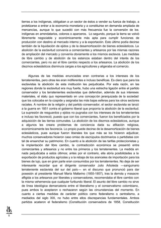 tierras a los indígenas, obligaban a un sector de éstos a vender su fuerza de trabajo, a
    proletizarse a entrar a la economía monetaria y a constituirse en demanda ampliada de
    mercancías, aunque lo que sucedió con más frecuencia fue la conversión de los
    indígenas en arrendatarios, colonos o aparceros. Lo segundo, porque la tierra se volvió
    libremente negociable y económicamente más apta para cumplir funciones de
    producción con destino al mercado interno y a la exportación. Esto último podía decirse
    también de la liquidación de ejidos y de la desamortización de bienes eclesiásticos. La
    abolición de la esclavitud convenía a comerciantes y artesanos por las mismas razones
    de ampliación del mercado y convenía obviamente a los mismos esclavos. Las medidas
    de libre cambio y de abolición de los estancos estaban dentro del interés de los
    comerciantes, pero no así el libre cambio respecto a los artesanos. La abolición de los
    diezmos eclesiásticos disminuía cargas a los agricultores y aligeraba el comercio.


          Algunas de las medidas enunciadas eran contrarias a los intereses de los
    terratenientes, pero otras les eran indiferentes e incluso benéficas. Es claro que para los
    esclavistas la abolición de esta institución les perjudicaba. Por esta razón, en las
    regiones donde la esclavitud era muy fuerte, hubo una estrecha ligazón entre el partido
    conservador y los terratenientes esclavistas que defendían, además de sus intereses
    materiales, el statu quo representado en una concepc ión jerarquizada de la sociedad
    que los colocaba en la cúspide y asignaba las más bajas esferas para los otros sectores
    raciales. A nombre de la religión y del partido conservador, el sector esclavista se lanzó
    a la guerra en 1851 contra el gobierno liberal que proponía la abolición de la esclavitud.
    La supresión de resguardos y ejidos no pugnaba con los intereses de los terratenientes
    e incluso les favoreció, puesto que con los comerciantes, fueron los beneficiados por la
    adquisición de las tierras comunales. La abolición de los diezmos eclesiásticos, aunque
    a algunos les creara problemas de conciencia dada su afiliación religiosa,
    económicamente les favorecía. Lo propio puede decirse de la desamortización de bienes
    eclesiásticos, pues aunque fueron liberales los que más se los hicieron adjudicar,
    muchos conservadores hicieron caso omiso de escrúpulos doctrinarios o partidistas con
    tal de ensanchar su patrimonio. En cuanto a la abolición de las tarifas proteccionistas y
    la implantación del libre cambio, la contradicción económica se presentó entre
    comerciantes y artesanos y no entre los primeros y los terratenientes. La medida en
    nada perjudicaba a estos últimos; antes por el contrario, ella abría posibilidades a la
    exportación de productos agrícolas y a la rebaja de los aranceles de importación para los
    bienes de lujo, que en gran parte eran consumidos por los terratenientes. No deja de ser
    interesante recordar que el dirigente conservador Julio Arboleda —sanguinario
    terrateniente esclavista del sur del país — en el discurso que pronunció para dar
    posesión al presidente Manuel María Mallarino (1855-1857), tras la derrota y masacre
    afligida a los artesanos por liberales y conservadores, recomendaba el libre cambio con
    la misma vehemencia que cualquier furibundo liberal. El asunto del libre cambio no sirve
    de línea ideológica demarcatoria entre el liberalismo y el conservatismo colombiano,
    pues ambos lo aceptaron o rechazaron según las circunstancias del momento. En
    cuanto a ciertas medidas de carácter político como federalismo o centralismo, a
    mediados del siglo XIX, no hubo entre ellos discrepancias fundamentales. Ambos
    partidos acataron el federalismo (Constitución conservadora de 1858, Constitución



9
 