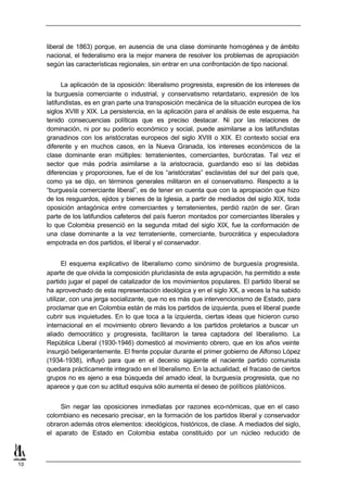 liberal de 1863) porque, en ausencia de una clase dominante homogénea y de ámbito
     nacional, el federalismo era la mejor manera de resolver los problemas de apropiación
     según las características regionales, sin entrar en una confrontación de tipo nacional.


           La aplicación de la oposición: liberalismo progresista, expresión de los intereses de
     la burguesía comerciante o industrial, y conservatismo retardatario, expresión de los
     latifundistas, es en gran parte una transposición mecánica de la situación europea de los
     siglos XVIII y XIX. La persistencia, en la aplicación para el análisis de este esquema, ha
     tenido consecuencias políticas que es preciso destacar. Ni por las relaciones de
     dominación, ni por su poderío económico y social, puede asimilarse a los latifundistas
     granadinos con los aristócratas europeos del siglo XVIII o XIX. El contexto social era
     diferente y en muchos casos, en la Nueva Granada, los intereses económicos de la
     clase dominante eran múltiples: terratenientes, comerciantes, burócratas. Tal vez el
     sector que más podría asimilarse a la aristocracia, guardando eso sí las debidas
     diferencias y proporciones, fue el de los “aristócratas” esclavistas del sur del país que,
     como ya se dijo, en términos generales militaron en el conservatismo. Respecto a la
     “burguesía comerciante liberal”, es de tener en cuenta que con la apropiación que hizo
     de los resguardos, ejidos y bienes de la Iglesia, a partir de mediados del siglo XIX, toda
     oposición antagónica entre comerciantes y terratenientes, perdió razón de ser. Gran
     parte de los latifundios cafeteros del país fueron montados por comerciantes liberales y
     lo que Colombia presenció en la segunda mitad del siglo XIX, fue la conformación de
     una clase dominante a la vez terrateniente, comerciante, burocrática y especuladora
     empotrada en dos partidos, el liberal y el conservador.


           El esquema explicativo de liberalismo como sinónimo de burguesía progresista,
     aparte de que olvida la composición pluriclasista de esta agrupación, ha permitido a este
     partido jugar el papel de catalizador de los movimientos populares. El partido liberal se
     ha aprovechado de esta representación ideológica y en el siglo XX, a veces la ha sabido
     utilizar, con una jerga socializante, que no es más que intervencionismo de Estado, para
     proclamar que en Colombia están de más los partidos de izquierda, pues el liberal puede
     cubrir sus inquietudes. En lo que toca a la izquierda, ciertas ideas que hicieron curso
     internacional en el movimiento obrero llevando a los partidos proletarios a buscar un
     aliado democrático y progresista, facilitaron la tarea captadora del liberalismo. La
     República Liberal (1930-1946) domesticó al movimiento obrero, que en los años veinte
     insurgió beligerantemente. El frente popular durante el primer gobierno de Alfonso López
     (1934-1938), influyó para que en el decenio siguiente el naciente partido comunista
     quedara prácticamente integrado en el liberalismo. En la actualidad, el fracaso de ciertos
     grupos no es ajeno a esa búsqueda del amado ideal, la burguesía progresista, que no
     aparece y que con su actitud esquiva sólo aumenta el deseo de políticos platónicos.


         Sin negar las oposiciones inmediatas por razones eco-nómicas, que en el caso
     colombiano es necesario precisar, en la formación de los partidos liberal y conservador
     obraron además otros elementos: ideológicos, históricos, de clase. A mediados del siglo,
     el aparato de Estado en Colombia estaba constituido por un núcleo reducido de



10
 