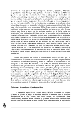 miembros de unas pocas familias: Mosqueras, Herranes, Caicedos, Arboledas,
     acaparaban las más altas dignidades políticos, eclesiásticas y militares. En 1849, una
     generación de hijos de comerciantes burócratas y abogados que terminaban sus
     estudios universitarios y que sabía que con el control estatal ejercido por ese grupo sus
     carreras políticas no avanzarían sino hasta los escalones intermedios, adoptó las ideas
     que la burguesía europea proponía en el momento. Estas, por lo demás, no pugnaban
     con sus intereses materiales y les servían de ariete para golpear la cerrada estructura
     estatal. La prolongación de la sociedad colonial con sus jerarquías raciales, había dado
     lugar a fuertes conflictos como la guerra de 1841 en la que indígenas y esclavos habían
     participado contra sus amos. Las prédicas de igualdad servían entonces a los jóvenes
     tribunos para lograr el apoyo de los sectores populares en la lucha contra los
     “aristócratas” que controlaban el Estado, así en la concepción de los ideólogos la
     igualdad no fuera sino para los iguales, es decir, para ellos que aspiraban a ser iguales
     en el mando a quienes en este momento lo detentaban. La ideología que hizo explícita el
     partido liberal, basada en gran parte en los textos de Bentham que ya eran difundidos de
     tiempo atrás, encuadró entonces con los intereses de los comerciantes criollos:
     desarrollo del comercio igual progreso, libre cambio, división internacional del trabajo. Un
     país de hombres libres gobernado por ellos, de ciudadanos iguales para contratar,
     comprar y vender, era lo más adecuado a esa aspiración. A la sociedad jerarquizada
     controlada por las grandes familias, el liberalismo opuso la de ciudadanos ante la ley sin
     jerarquías ni trabas, y regida por el grupo que irrumpía sin más autoridad que las leyes
     del mercado.

          Contra este proyecto de cambio el conservatismo propuso el statu quo, la
     conservación de lo existente con leves modificaciones que se darían progresivamente
     sin conmover las estructuras sociales y dentro de un terreno de conservación de las
     jerarquías y del orden. No obstante, a la postre los sectores dominantes del
     conservatismo se aprovecharon de los cambios obtenidos. La Iglesia Católica, poder
     dominante y tradicionalista se opuso a los cambios, sobre todo, a los que le vulneraban
     prerrogativas económicas y de poder. Su unción al partido conservador creó el motivo de
     verdadera división entre los partidos, con lo que vino a llamarse el “problema religioso”,
     como adelante se verá. En su periódico La Civilización de Bogotá, Mariano Ospina
     Rodríguez escribía en 1849: “Los conservadores forman un partido sosegado y reflexivo,
     que estima en más los resultados de la experiencia que las conclusiones especulativas
     de la teoría; es esencialmente práctico, y por consiguiente poco o nada dispuesto a los
     arranques de entusiasmo, si no es contra los excesos del crimen y la maldad”.


     Gólgotas y draconianos: El golpe de Melo


             El liberalismo logró captar y dirigir vastos sectores populares. Su prédica
     igualitaria le granjeó el apoyo de esclavos, mestizos y artesanos; pero la igualdad
     representada en el libre cambio bien pronto planteó una contradicción entre
     comerciantes y artesanos, entre “cachacos” y “guaches”, entre quienes vestían el traje
     europeo y los que utilizaban el atuendo nacional. Para los comerciantes, el libre cambio



11
 