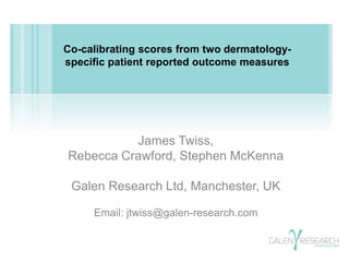 Co-calibrating scores from two dermatology-specific 
patient reported outcome measures 
James Twiss, 
Rebecca Crawford, Stephen McKenna 
Galen Research Ltd, Manchester, UK 
Email: jtwiss@galen-research.com 
 