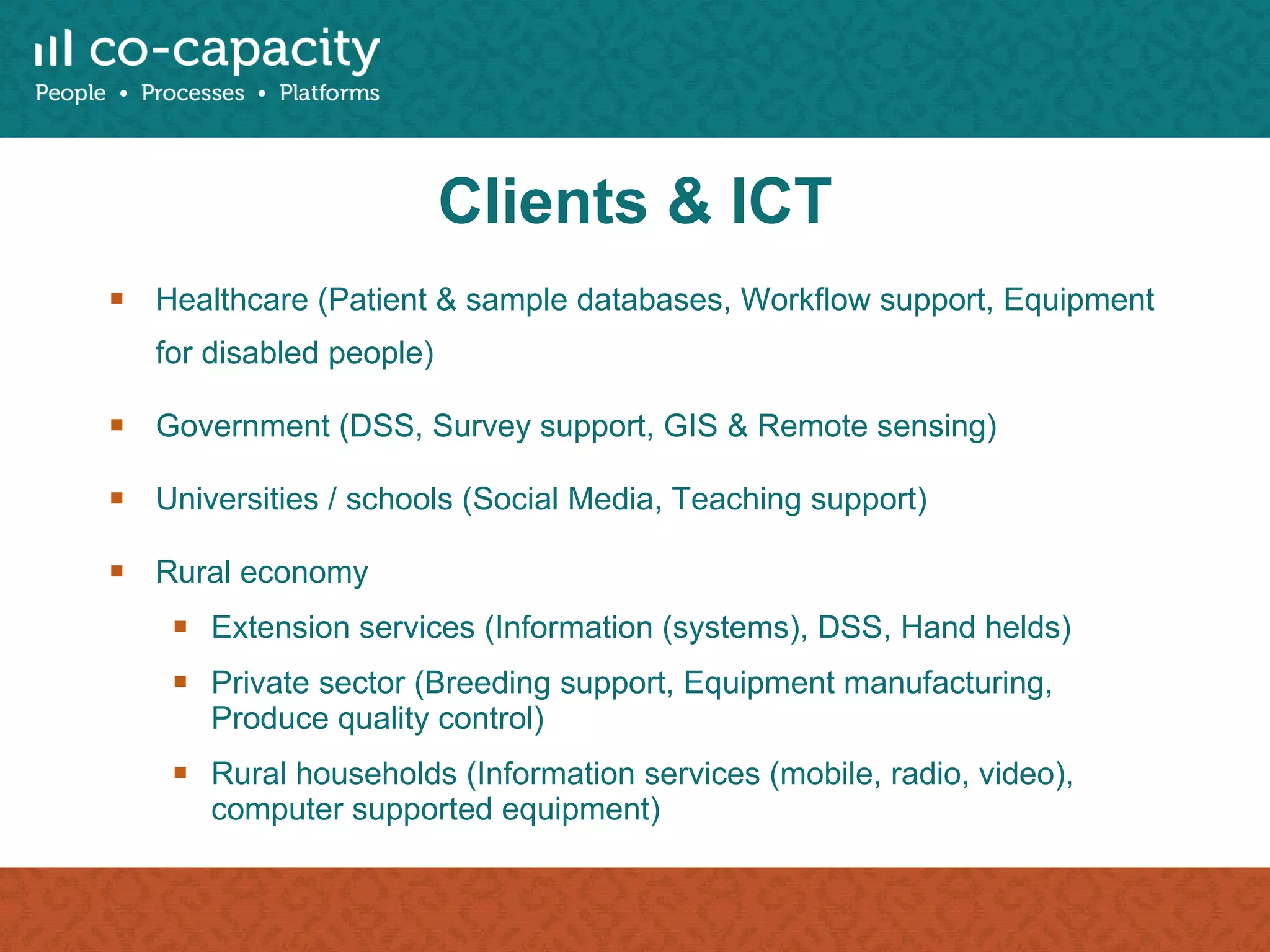 Clients & ICT Healthcare (Patient & sample databases, Workflow support, Equipment for disabled people) Government (DSS, Survey support, GIS & Remote sensing) Universities / schools (Social Media, Teaching support) Rural economy Extension services (Information (systems), DSS, Hand helds) Private sector (Breeding support, Equipment manufacturing, Produce quality control) Rural households (Information services (mobile, radio, video), computer supported equipment) 