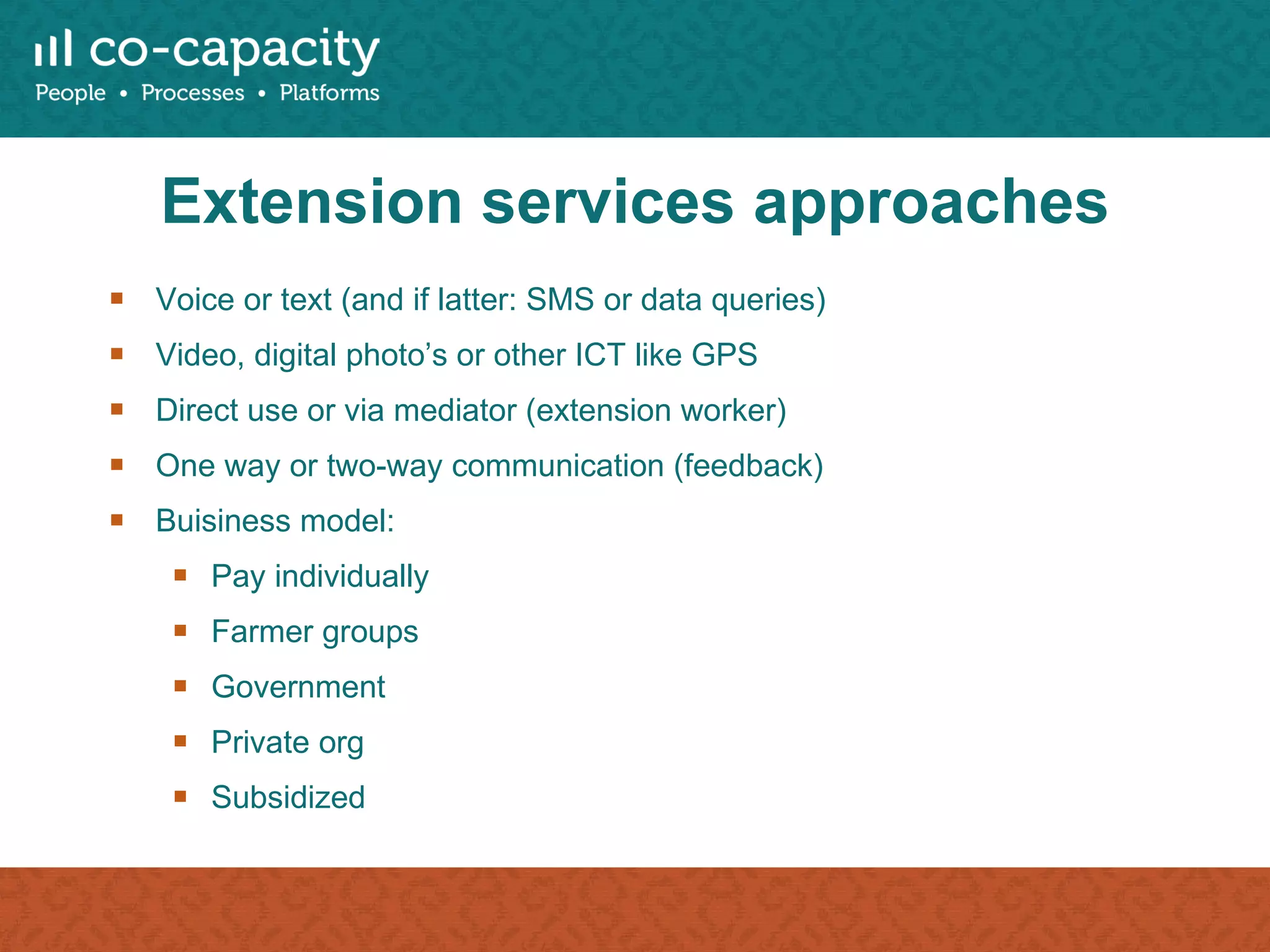 Extension services approaches Voice or text (and if latter: SMS or data queries) Video, digital photo’s or other ICT like GPS Direct use or via mediator (extension worker) One way or two-way communication (feedback) Buisiness model: Pay individually Farmer groups Government Private org Subsidized 