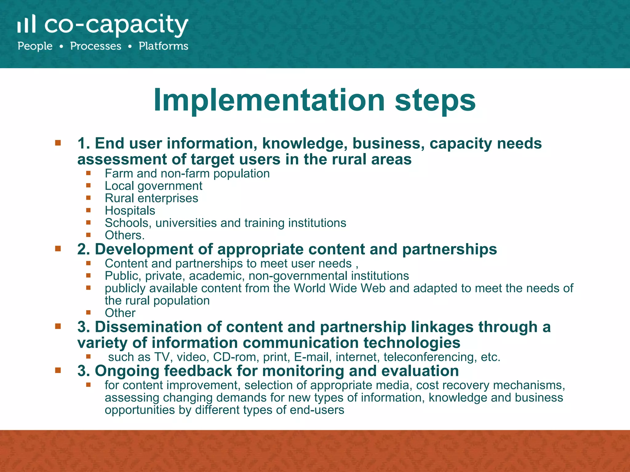Implementation steps 1. End user information, knowledge, business, capacity needs assessment of target users in the rural areas Farm and non-farm population Local government Rural enterprises Hospitals Schools, universities and training institutions Others.  2. Development of appropriate content and partnerships Content and partnerships to meet user needs ,  Public, private, academic, non-governmental institutions publicly available content from the World Wide Web and adapted to meet the needs of the rural population Other 3. Dissemination of content and partnership linkages through a variety of information communication technologies such as TV, video, CD-rom, print, E-mail, internet, teleconferencing, etc. 3. Ongoing feedback for monitoring and evaluation for content improvement, selection of appropriate media, cost recovery mechanisms, assessing changing demands for new types of information, knowledge and business opportunities by different types of end-users 