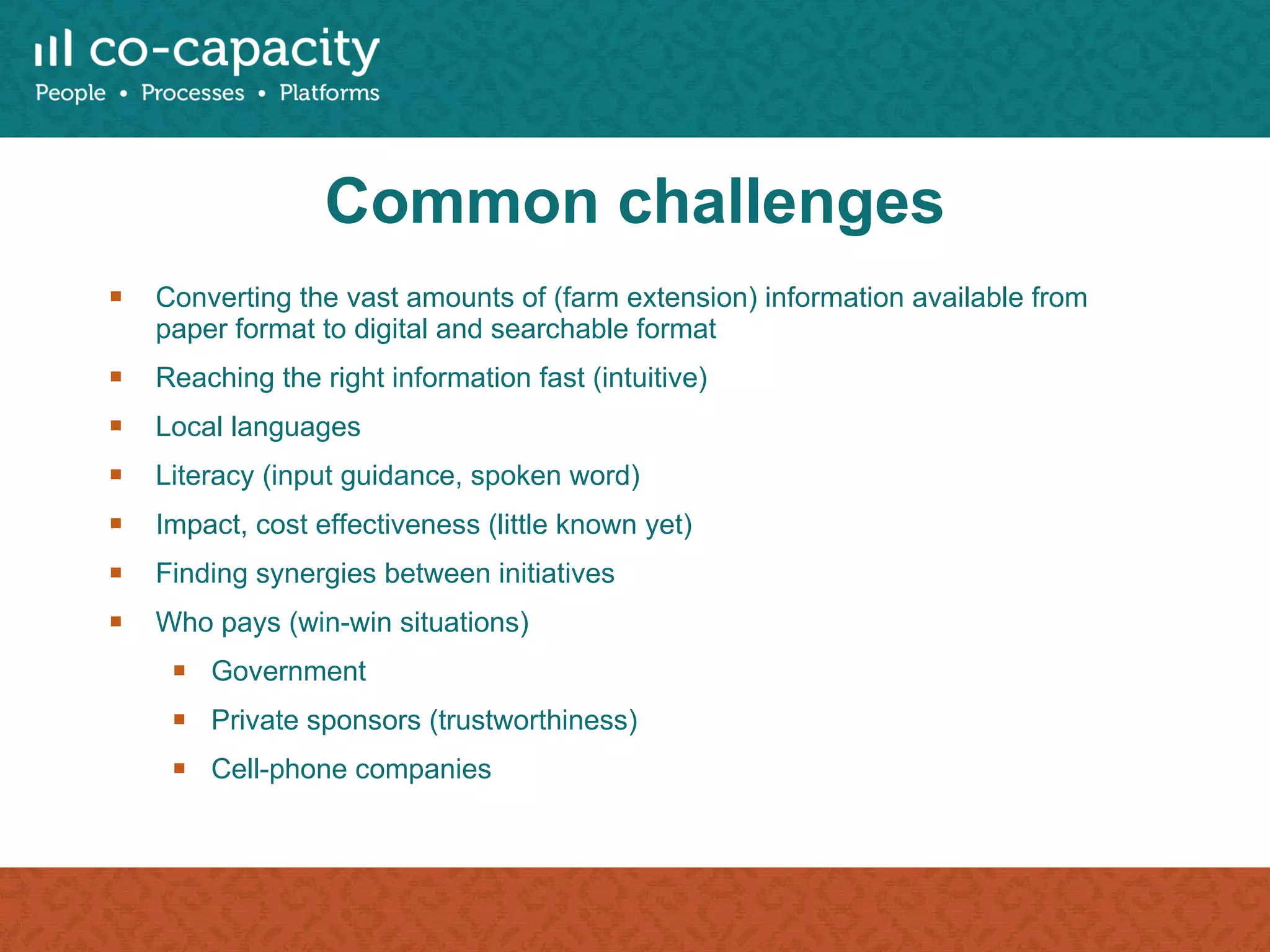 Common challenges Converting the vast amounts of (farm extension) information available from paper format to digital and searchable format Reaching the right information fast (intuitive) Local languages Literacy (input guidance, spoken word) Impact, cost effectiveness (little known yet) Finding synergies between initiatives Who pays (win-win situations) Government Private sponsors (trustworthiness) Cell-phone companies 