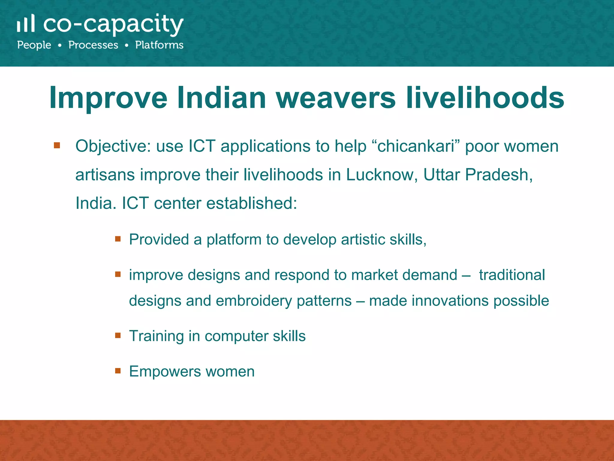 Improve Indian weavers livelihoods Objective: use ICT applications to help “chicankari” poor women artisans improve their livelihoods in Lucknow, Uttar Pradesh, India. ICT center established: Provided a platform to develop artistic skills, improve designs and respond to market demand –  traditional designs and embroidery patterns – made innovations possible Training in computer skills Empowers women  