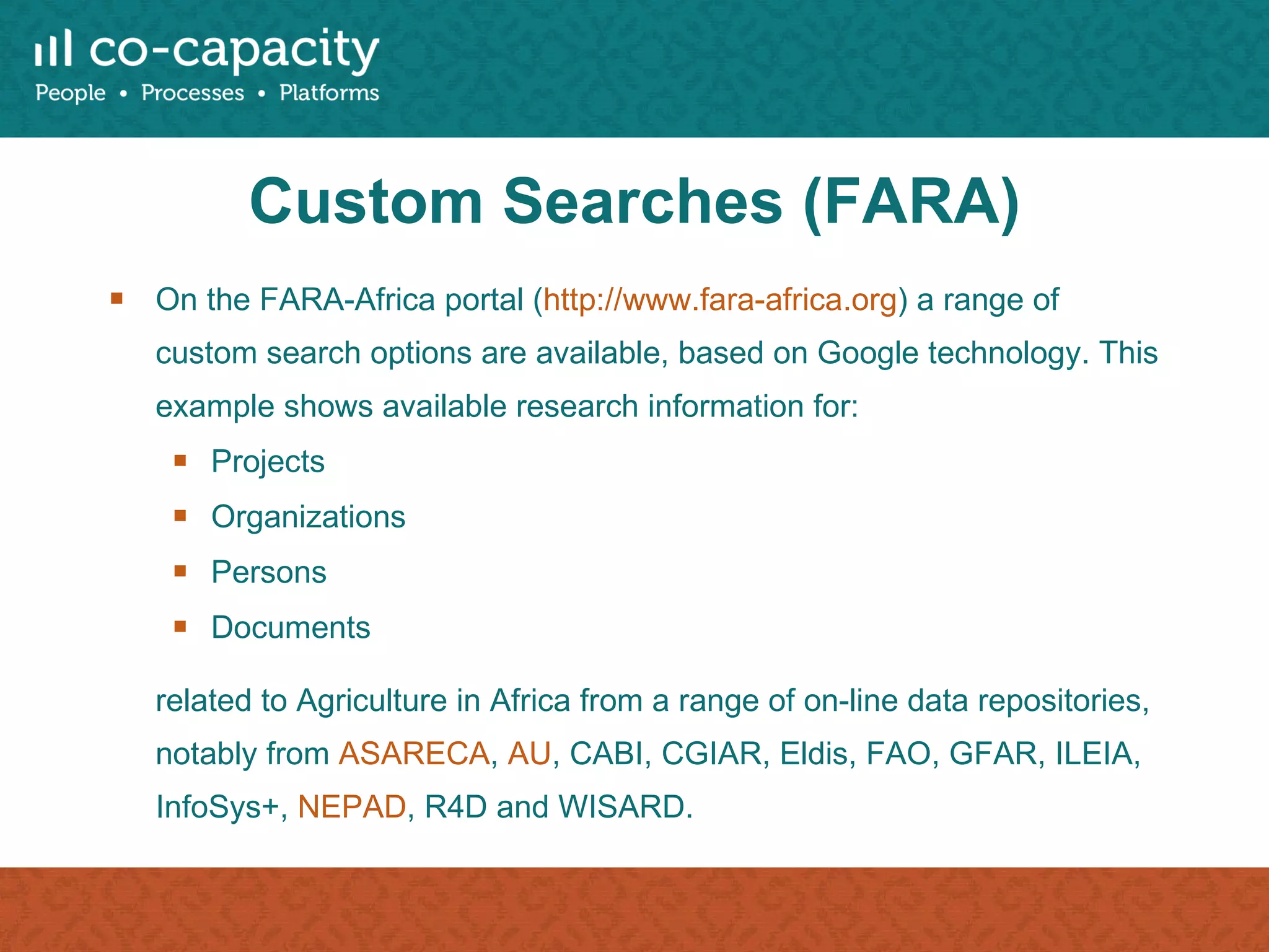 Custom Searches (FARA) On the FARA-Africa portal ( http://www.fara-africa.org ) a range of custom search options are available, based on Google technology. This example shows available research information for: Projects Organizations Persons Documents related to Agriculture in Africa from a range of on-line data repositories, notably from  ASARECA ,  AU , CABI, CGIAR, Eldis, FAO, GFAR, ILEIA, InfoSys+,  NEPAD , R4D and WISARD. 