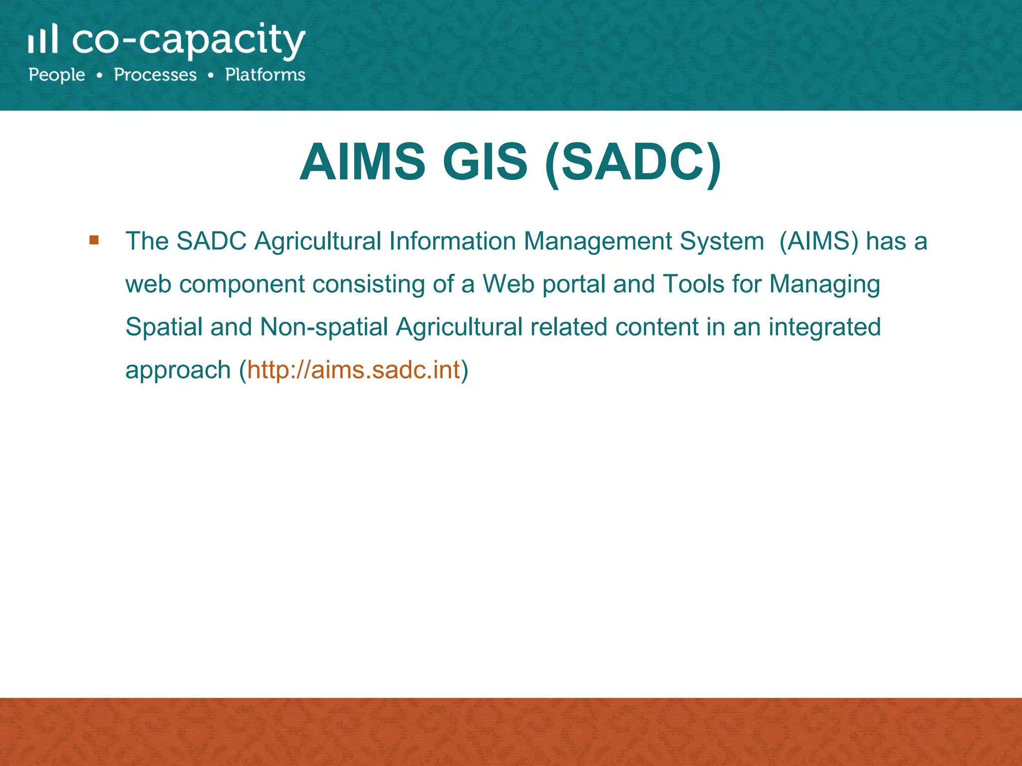 AIMS GIS (SADC) The SADC Agricultural Information Management System  (AIMS) has a web component consisting of a Web portal and Tools for Managing Spatial and Non-spatial Agricultural related content in an integrated approach ( http://aims.sadc.int )  