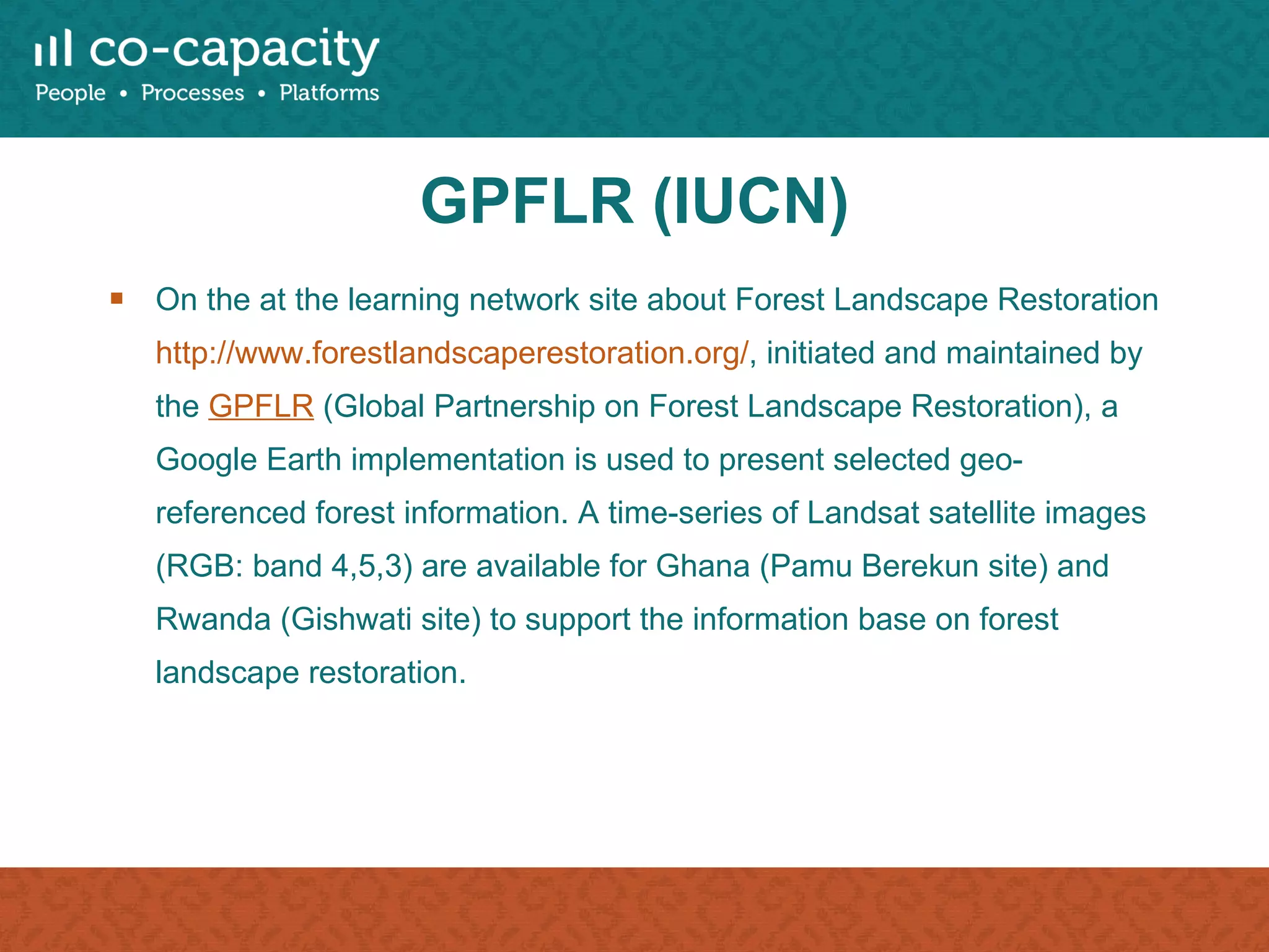 GPFLR (IUCN) On the at the learning network site about Forest Landscape Restoration  http://www.forestlandscaperestoration.org/ , initiated and maintained by the  GPFLR  (Global Partnership on Forest Landscape Restoration), a Google Earth implementation is used to present selected geo-referenced forest information. A time-series of Landsat satellite images (RGB: band 4,5,3) are available for Ghana (Pamu Berekun site) and Rwanda (Gishwati site) to support the information base on forest landscape restoration. 