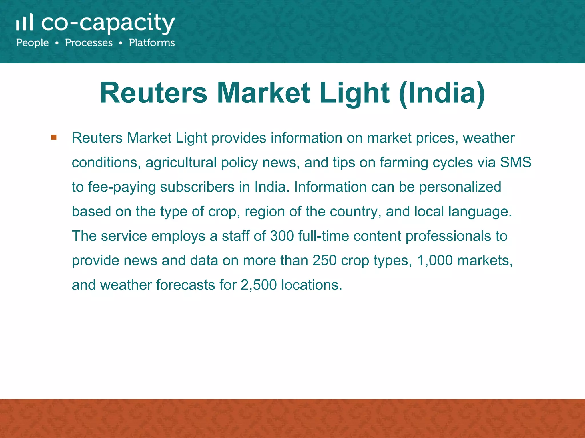 Reuters Market Light (India) Reuters Market Light provides information on market prices, weather conditions, agricultural policy news, and tips on farming cycles via SMS to fee-paying subscribers in India. Information can be personalized based on the type of crop, region of the country, and local language. The service employs a staff of 300 full-time content professionals to provide news and data on more than 250 crop types, 1,000 markets, and weather forecasts for 2,500 locations. 