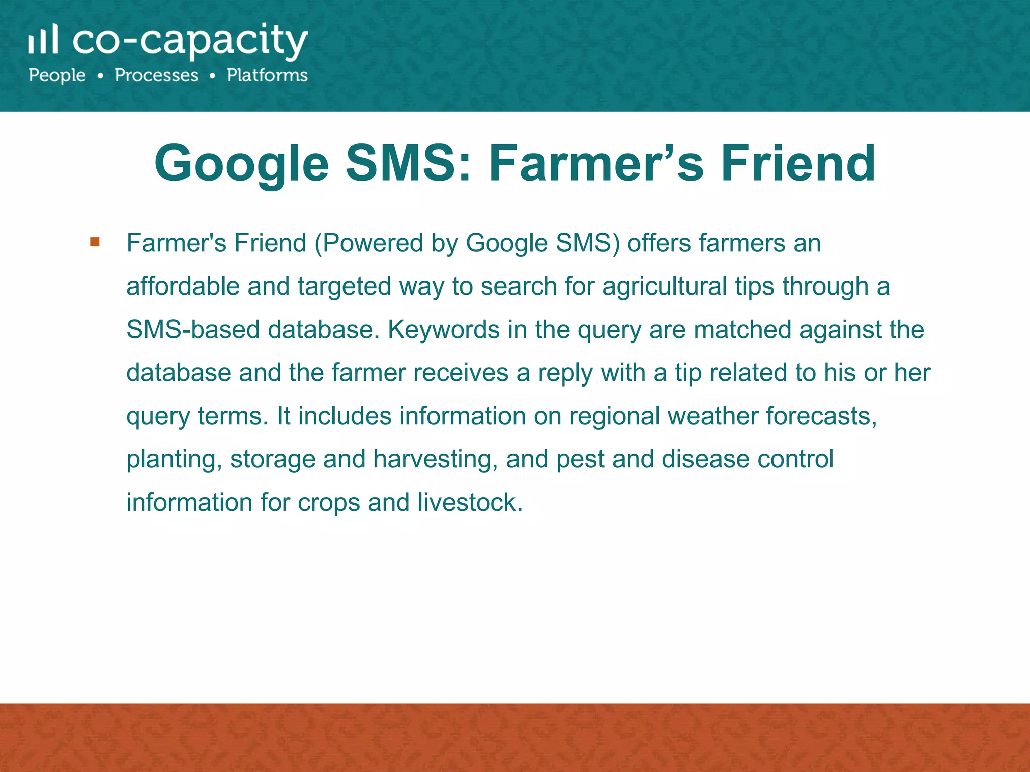 Google SMS: Farmer’s Friend Farmer's Friend (Powered by Google SMS) offers farmers an affordable and targeted way to search for agricultural tips through a SMS-based database. Keywords in the query are matched against the database and the farmer receives a reply with a tip related to his or her query terms. It includes information on regional weather forecasts, planting, storage and harvesting, and pest and disease control information for crops and livestock. 