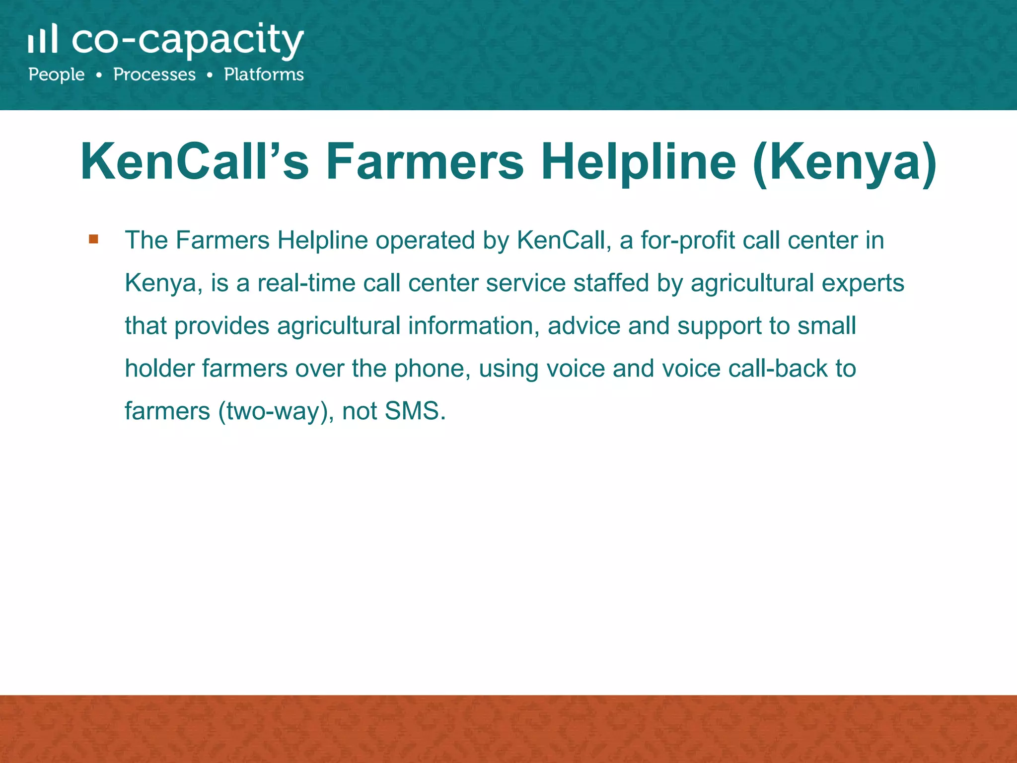 KenCall’s Farmers Helpline (Kenya) The Farmers Helpline operated by KenCall, a for-profit call center in Kenya, is a real-time call center service staffed by agricultural experts that provides agricultural information, advice and support to small holder farmers over the phone, using voice and voice call-back to farmers (two-way), not SMS. 