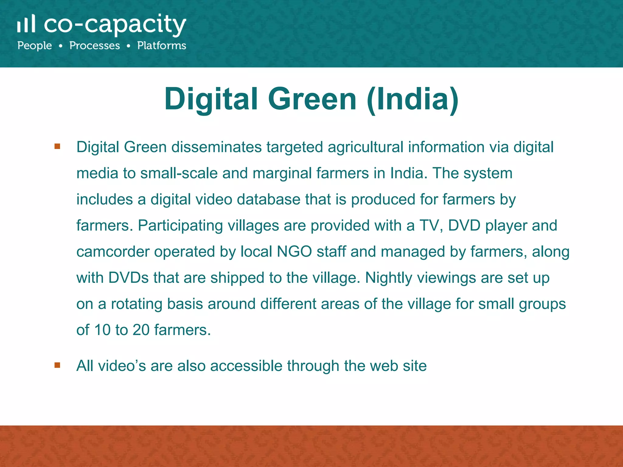 Digital Green (India) Digital Green disseminates targeted agricultural information via digital media to small-scale and marginal farmers in India. The system includes a digital video database that is produced for farmers by farmers. Participating villages are provided with a TV, DVD player and camcorder operated by local NGO staff and managed by farmers, along with DVDs that are shipped to the village. Nightly viewings are set up on a rotating basis around different areas of the village for small groups of 10 to 20 farmers. All video’s are also accessible through the web site 
