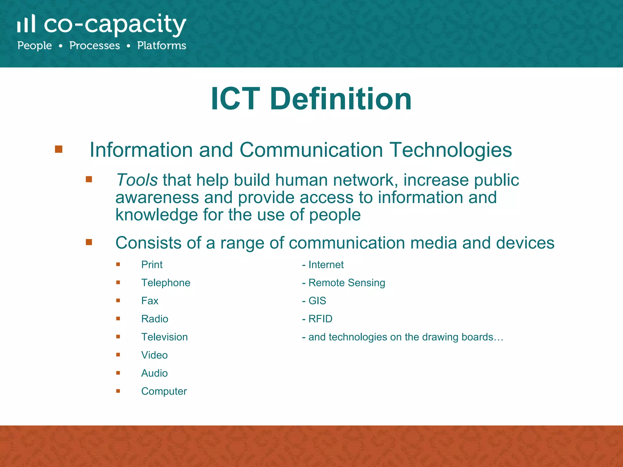 ICT Definition Information and Communication Technologies  Tools  that help build human network, increase public awareness and provide access to information and knowledge for the use of people Consists of a range of communication media and devices Print - Internet Telephone - Remote Sensing Fax - GIS Radio - RFID Television  - and technologies on the drawing boards… Video Audio Computer 