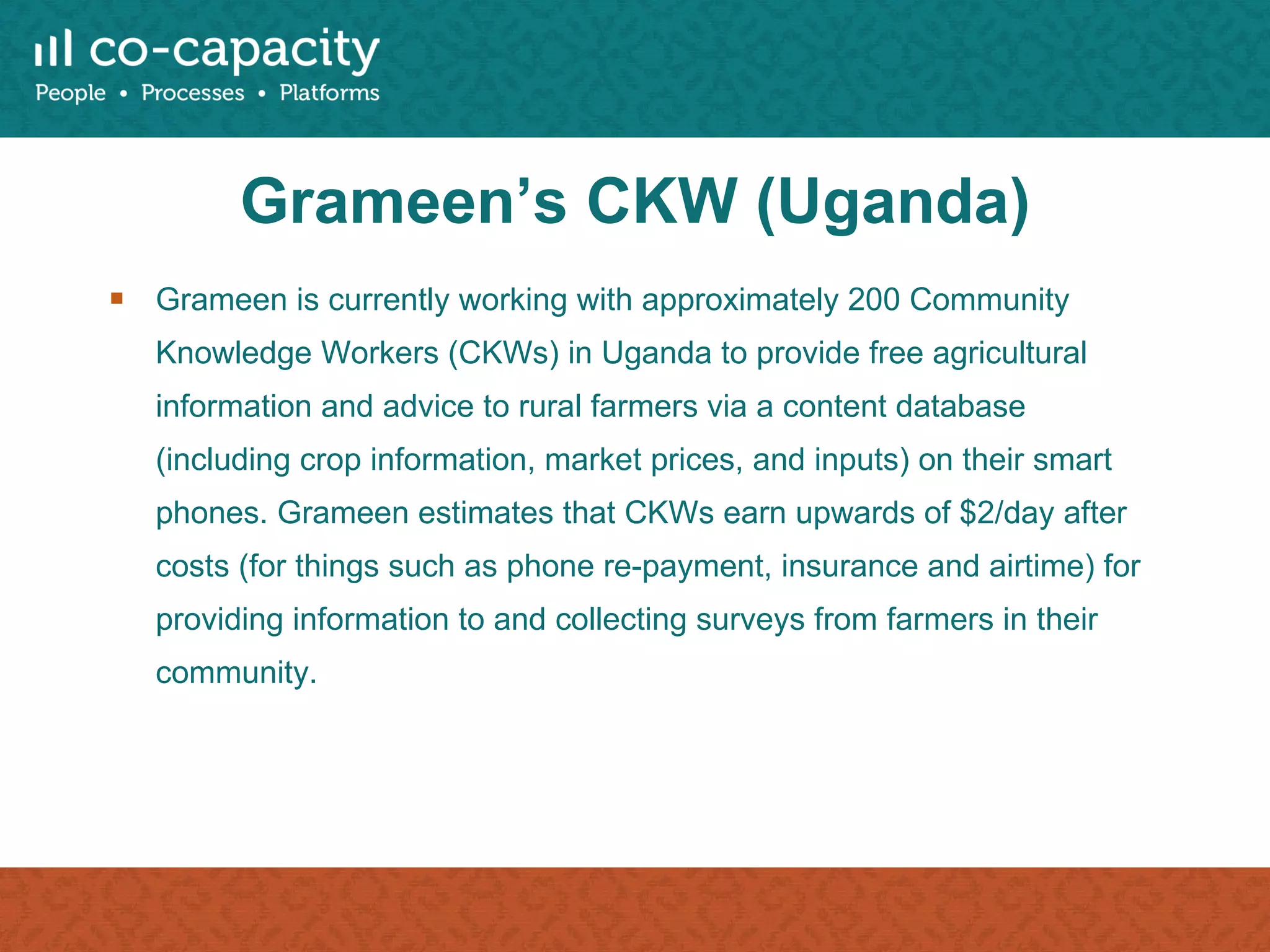 Grameen’s CKW (Uganda) Grameen is currently working with approximately 200 Community Knowledge Workers (CKWs) in Uganda to provide free agricultural information and advice to rural farmers via a content database (including crop information, market prices, and inputs) on their smart phones. Grameen estimates that CKWs earn upwards of $2/day after costs (for things such as phone re-payment, insurance and airtime) for providing information to and collecting surveys from farmers in their community. 
