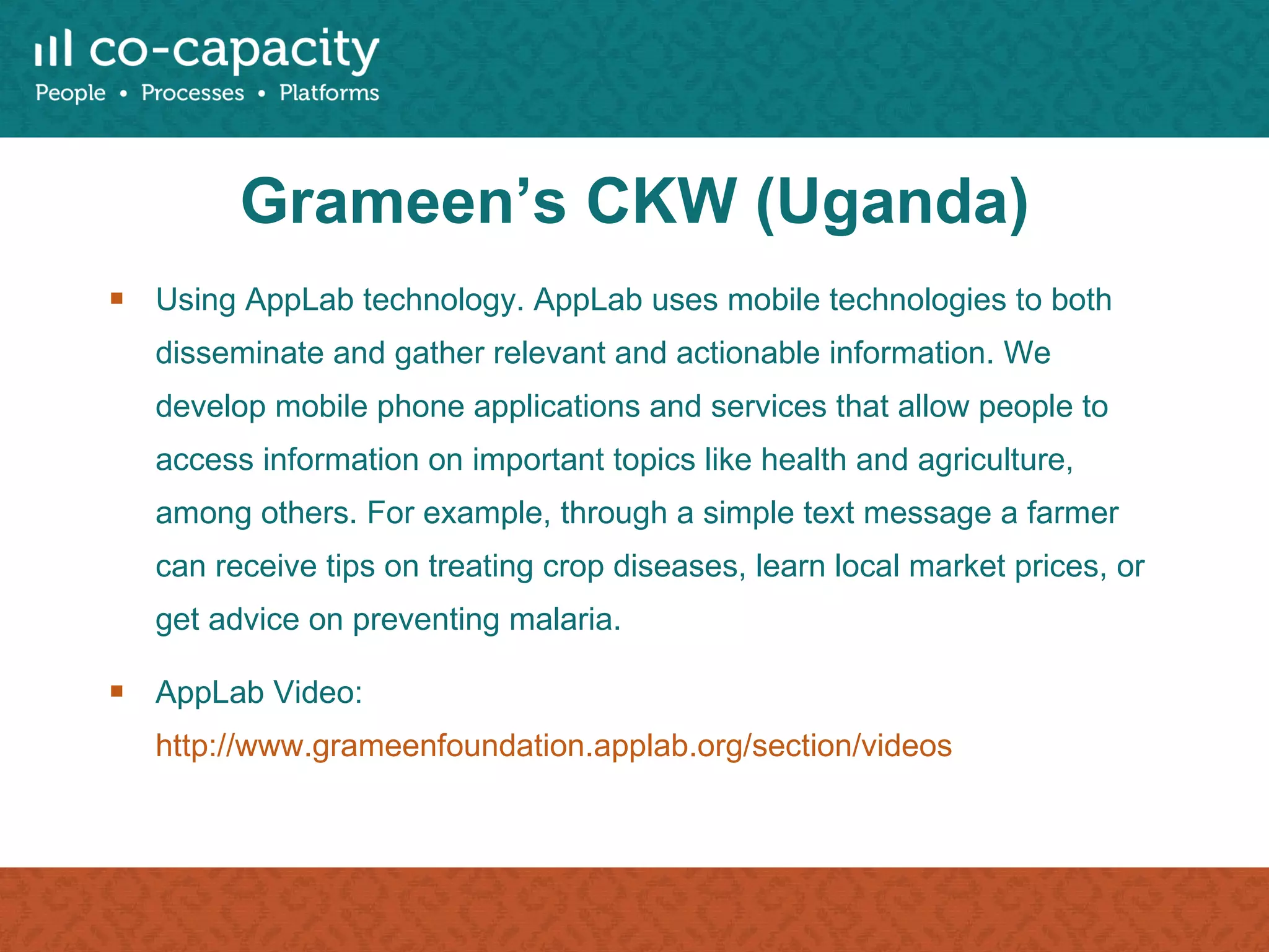 Grameen’s CKW (Uganda) Using AppLab technology. AppLab uses mobile technologies to both disseminate and gather relevant and actionable information. We develop mobile phone applications and services that allow people to access information on important topics like health and agriculture, among others. For example, through a simple text message a farmer can receive tips on treating crop diseases, learn local market prices, or get advice on preventing malaria.  AppLab Video:  http://www.grameenfoundation.applab.org/section/videos   