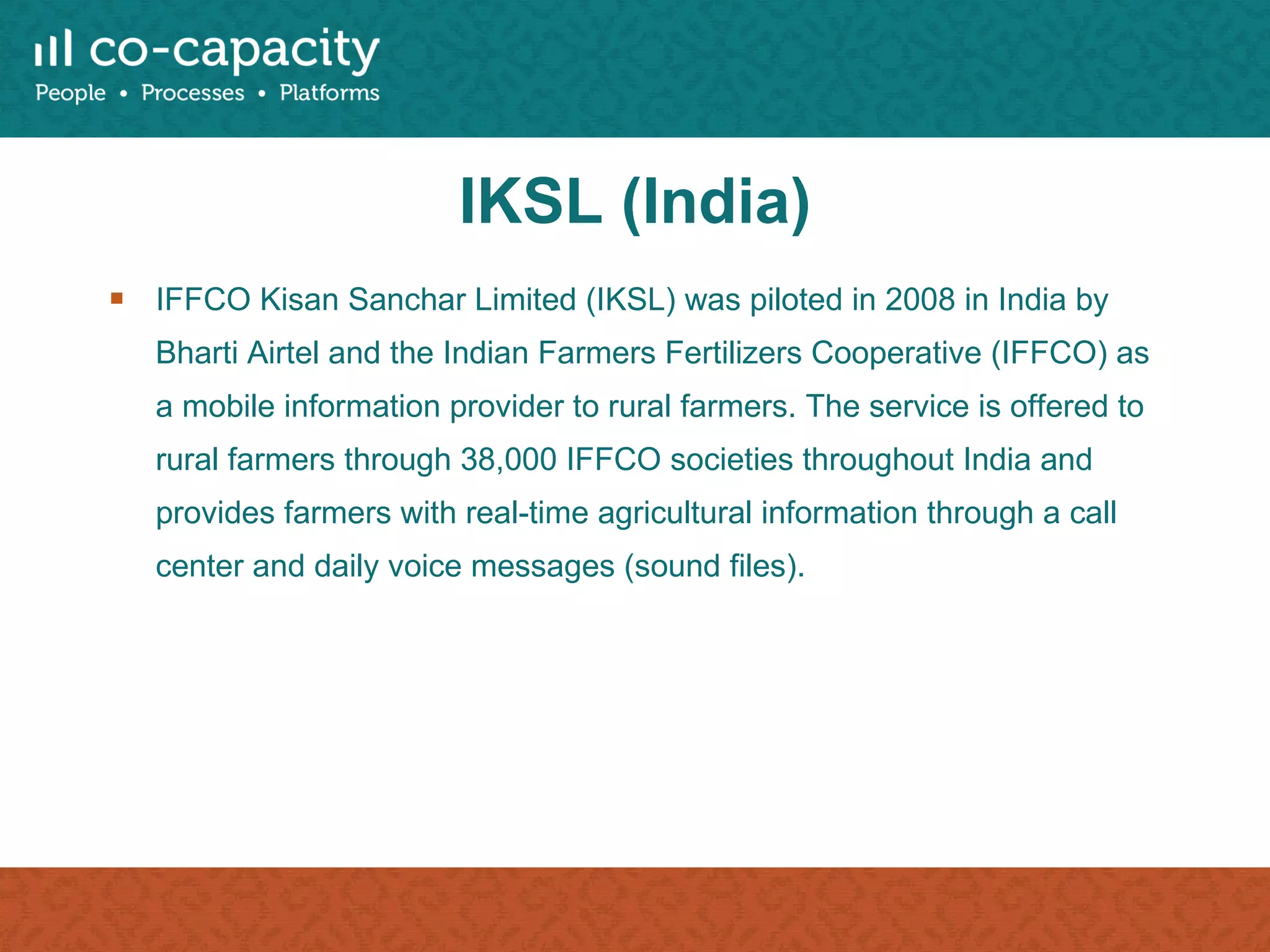 IKSL (India) IFFCO Kisan Sanchar Limited (IKSL) was piloted in 2008 in India by Bharti Airtel and the Indian Farmers Fertilizers Cooperative (IFFCO) as a mobile information provider to rural farmers. The service is offered to rural farmers through 38,000 IFFCO societies throughout India and provides farmers with real-time agricultural information through a call center and daily voice messages (sound files). 
