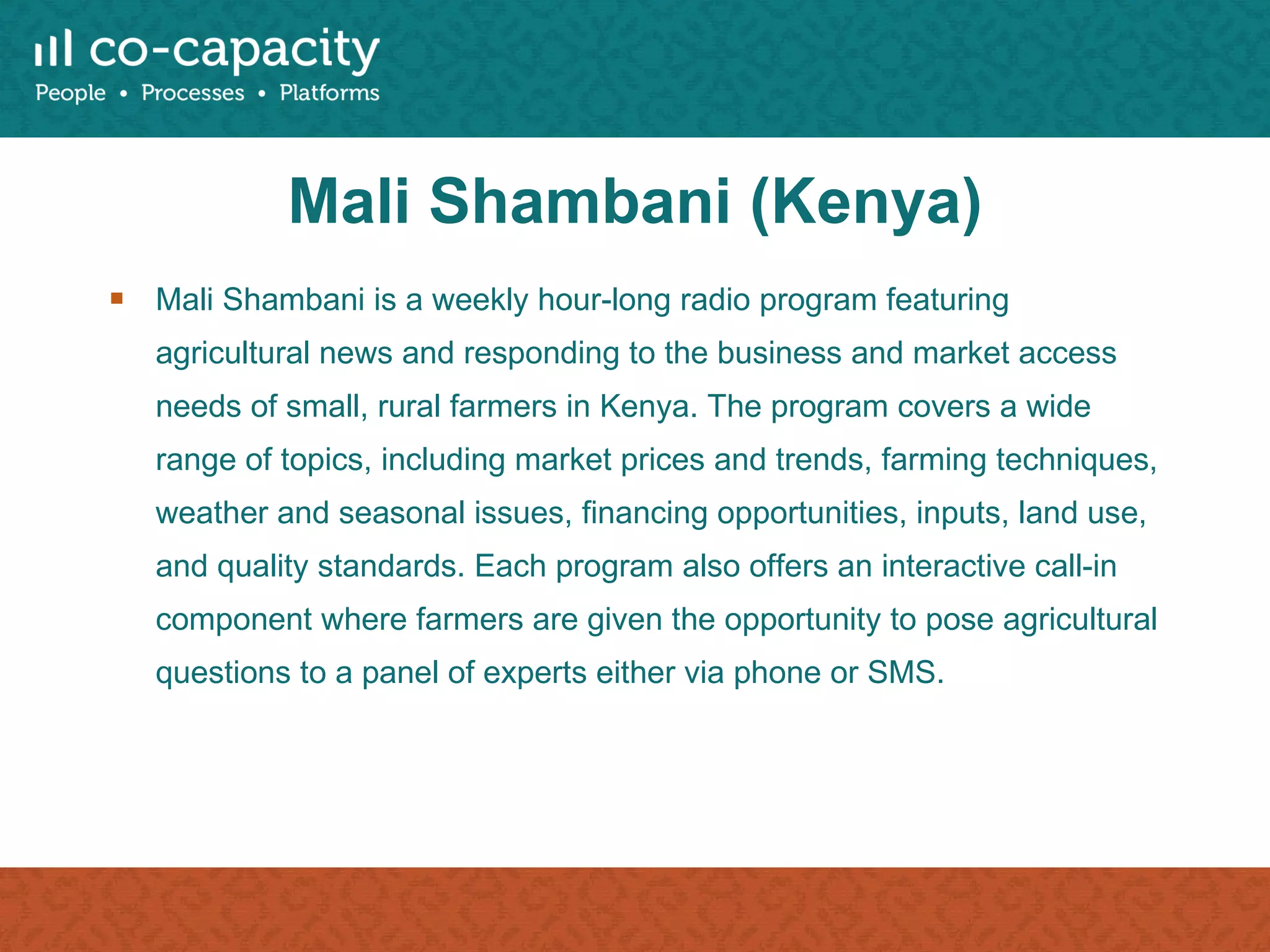 Mali Shambani (Kenya) Mali Shambani is a weekly hour-long radio program featuring agricultural news and responding to the business and market access needs of small, rural farmers in Kenya. The program covers a wide range of topics, including market prices and trends, farming techniques, weather and seasonal issues, financing opportunities, inputs, land use, and quality standards. Each program also offers an interactive call-in component where farmers are given the opportunity to pose agricultural questions to a panel of experts either via phone or SMS. 