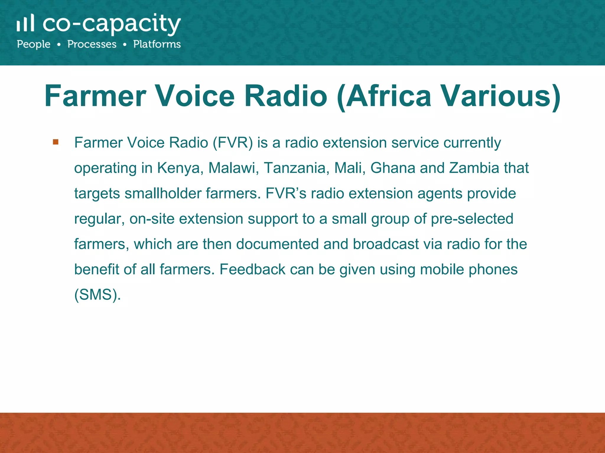 Farmer Voice Radio (Africa Various) Farmer Voice Radio (FVR) is a radio extension service currently operating in Kenya, Malawi, Tanzania, Mali, Ghana and Zambia that targets smallholder farmers. FVR’s radio extension agents provide regular, on-site extension support to a small group of pre-selected farmers, which are then documented and broadcast via radio for the benefit of all farmers. Feedback can be given using mobile phones (SMS). 