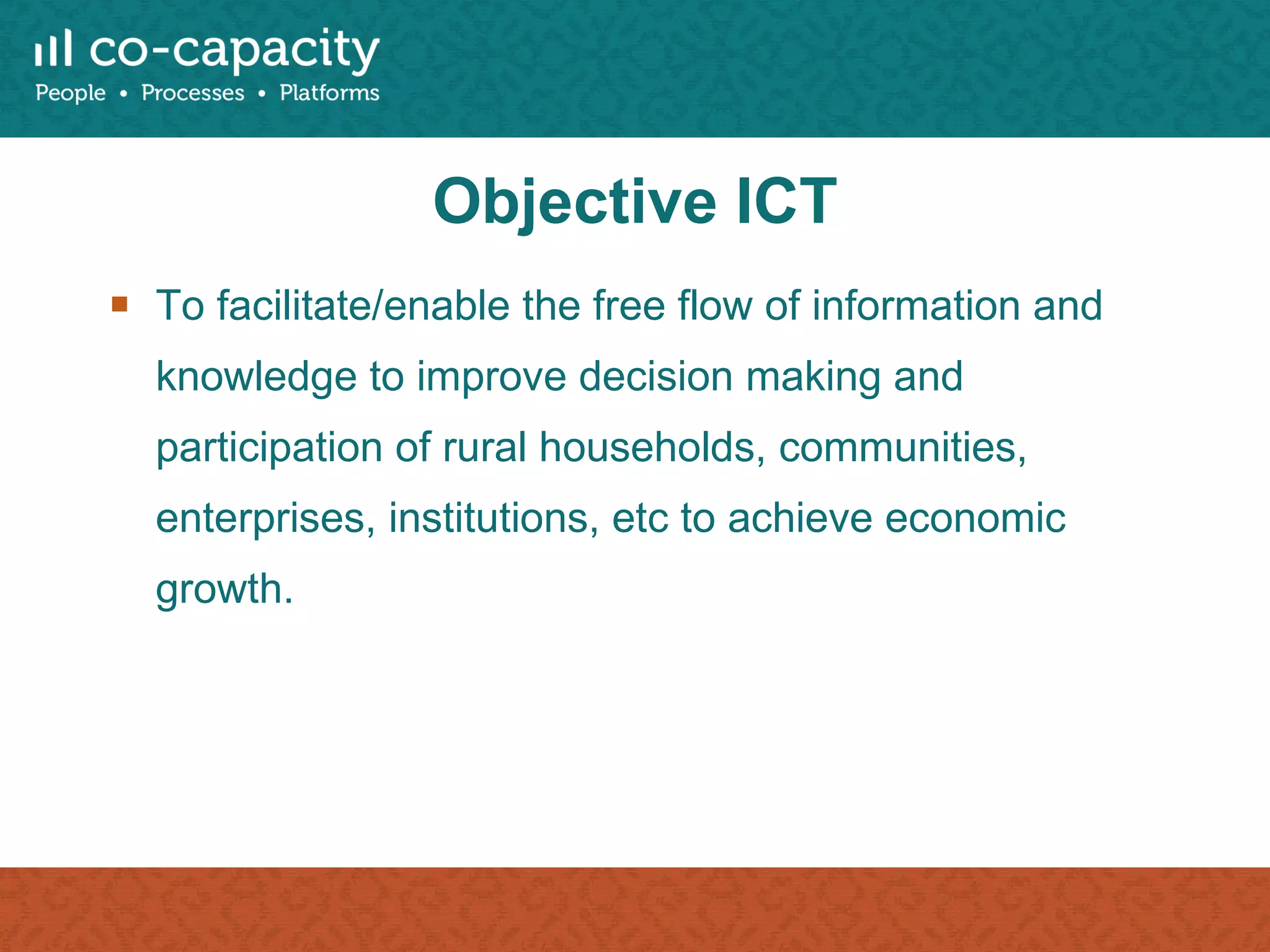 Objective ICT To facilitate/enable the free flow of information and knowledge to improve decision making and participation of rural households, communities, enterprises, institutions, etc to achieve economic growth. 
