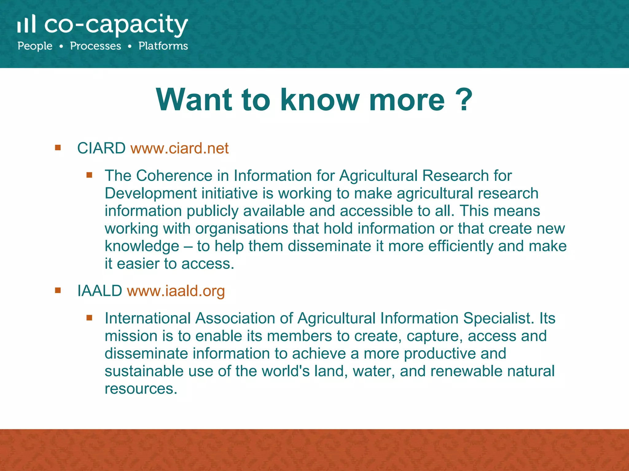Want to know more ? CIARD  www.ciard.net   The Coherence in Information for Agricultural Research for Development initiative is working to make agricultural research information publicly available and accessible to all. This means working with organisations that hold information or that create new knowledge – to help them disseminate it more efficiently and make it easier to access. IAALD  www.iaald.org International Association of Agricultural Information Specialist. Its mission is to enable its members to create, capture, access and disseminate information to achieve a more productive and sustainable use of the world's land, water, and renewable natural resources. 
