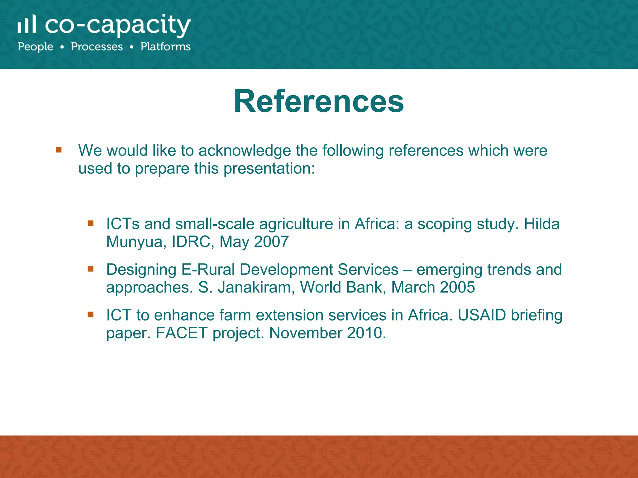 References We would like to acknowledge the following references which were used to prepare this presentation: ICTs and small-scale agriculture in Africa: a scoping study. Hilda Munyua, IDRC, May 2007 Designing E-Rural Development Services – emerging trends and approaches. S. Janakiram, World Bank, March 2005 ICT to enhance farm extension services in Africa. USAID briefing paper. FACET project. November 2010. 