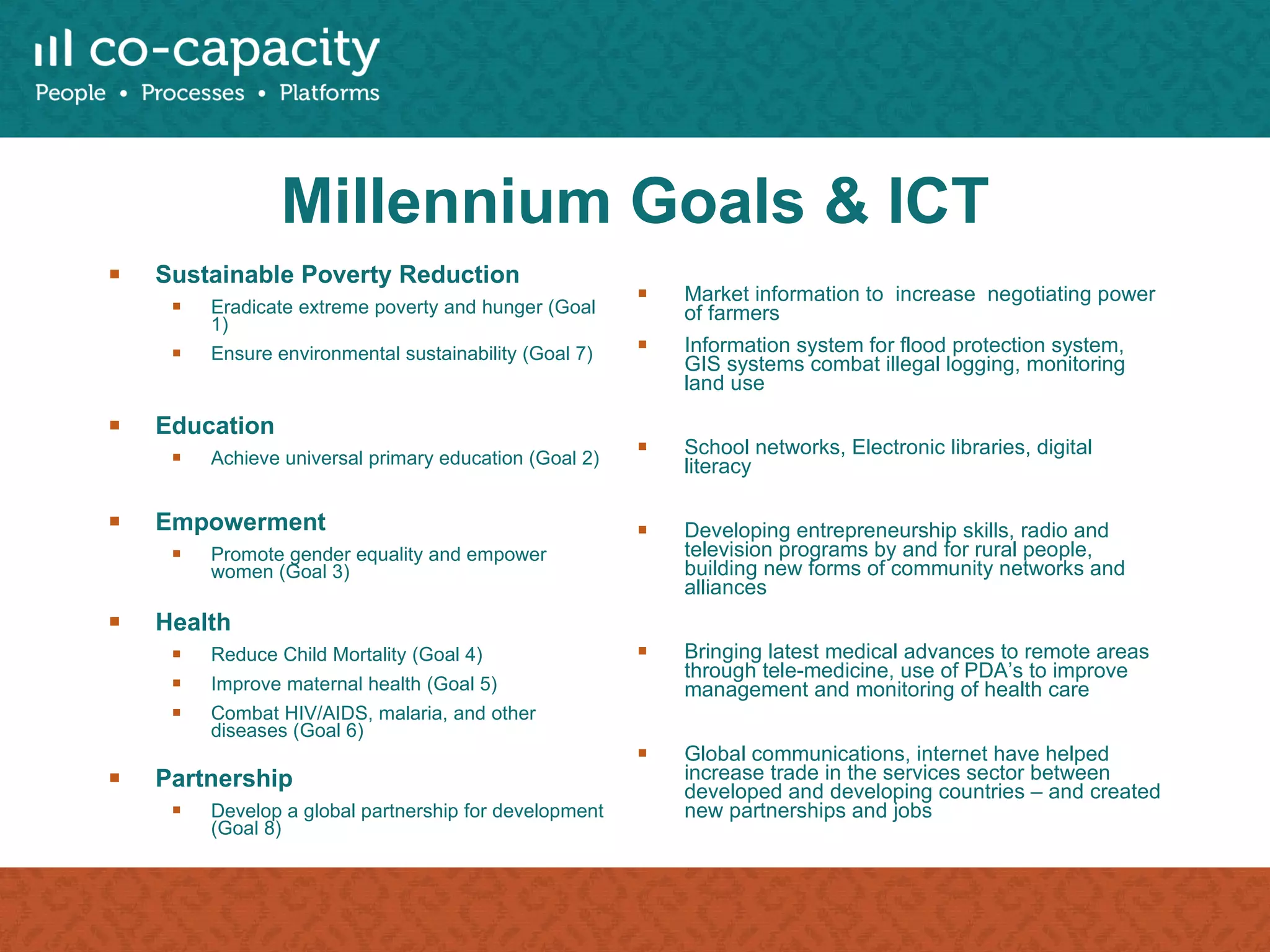 Millennium Goals & ICT Sustainable Poverty Reduction Eradicate extreme poverty and hunger (Goal 1) Ensure environmental sustainability (Goal 7) Education  Achieve universal primary education (Goal 2) Empowerment Promote gender equality and empower women (Goal 3) Health  Reduce Child Mortality (Goal 4) Improve maternal health (Goal 5) Combat HIV/AIDS, malaria, and other diseases (Goal 6) Partnership Develop a global partnership for development (Goal 8) Market information to  increase  negotiating power of farmers Information system for flood protection system, GIS systems combat illegal logging, monitoring land use School networks, Electronic libraries, digital literacy Developing entrepreneurship skills, radio and television programs by and for rural people, building new forms of community networks and alliances Bringing latest medical advances to remote areas through tele-medicine, use of PDA’s to improve management and monitoring of health care  Global communications, internet have helped increase trade in the services sector between developed and developing countries – and created new partnerships and jobs 